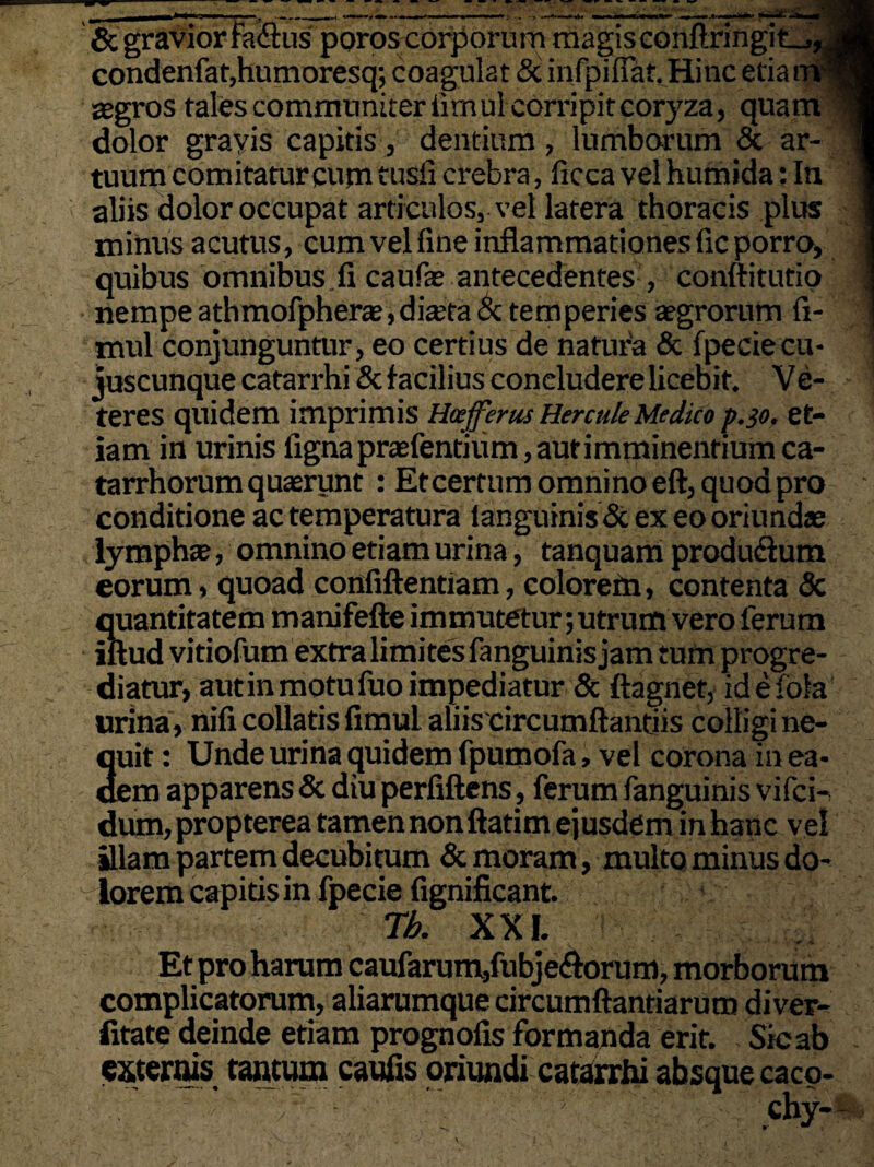 «—i£:.j & gravior fa&us poros corporum magis conftringit_,, condenfat,humoresq; coagulat & infpifiat. Hinc etia iri aegros tales communiter iimul corripit coryza, quam dolor grayis capitis, dentium, lumborum & ar¬ tuum comitatur cum tusfi crebra, ficca vel humida: In aliis dolor occupat articulos, vel latera thoracis plus minus acutus, cum vel fine inflammationes fic porro, quibus omnibus.fi caufae antecedentes , conftitutio nempe athmofpherte,dia’ta & temperies aegrorum fi- mul conjunguntur, eo certius de natura & fpeciecu- juscunque catarrhi & facilius coneludere licebit. Ve- teres quidem imprimis Hoejferus Hercule Medico p.30, et¬ iam in urinis figna praebentium, aut imminentium ca¬ ta rrhorum quaerunt : Et certum omnino eft, quod pro conditione ac temperatura languinis & ex eo oriundae lymphae, omnino etiam urina, tanquam produdium eorum, quoad cpnfiftentiam, colorefn, contenta <5c quantitatem manifefte immutetur; utrum vero ferum iftud vitiofum extra limites fanguinis jam tum progre¬ diatur, autin motu fuo impediatur & ftagnet, idefofa urina, nifi collatis fimul aliiscircumftantiis colligi ne- Iuit: Unde urina quidem fpumofa, vel corona in ea- :m apparens & diu perfiftens, ferum fanguinis vifci- dum, propterea tamen nonflatim ejusdem in hanc vel illam partem decubitum & moram, multo minus do¬ lorem capitis in fpecie fignificant. Th. XXI. Et pro harum caufarum,fubje<florum, morborum complicatorum, aliarumque circumflandarum diver- fitate deinde etiam prognofis formanda erit. Sic ab externis tantum caufis oriundi catarrhi absque caco- V V chy- oui dei