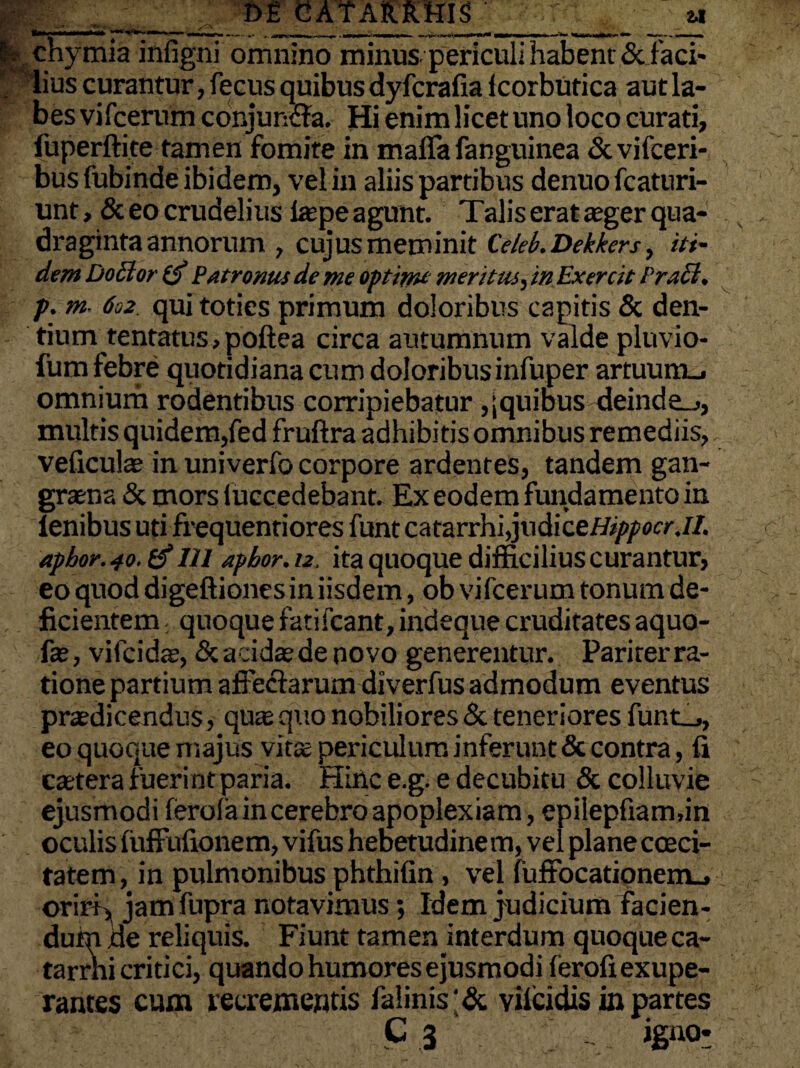 m m CAf ARRHIS 2.1 ’■ chymia infigni omnino minus periculi habent & faci¬ lius curantur, fecus quibus dyfcrafia icorbutica aut la¬ bes vifcerum conjuntffa. Hi enim licet uno loco curati, luperftite tamen fomite in mafla fanguinea &vifceri- busfubinde ibidem, vel in aliis partibus denuo fcaturi- unt, & eo crudelius ltepe agunt. Talis erat aeger qua¬ draginta annorum , cujusmeminit Ce/eb. Dekkers, iti¬ dem Docior ifi Patronus deme optimi meritus, in Exercit Pr.icl. p. m 602 qui toties primum doloribus capitis & den¬ tium tentatus.poftea circa autumnum valde pluvio- fum febre quotidiana cum doloribus infuper artuum-, omnium rodentibus corripiebatur , [quibus deinde-., multis quidem,fed fruftra adhibitis omnibus remediis, velicute in univerfo corpore ardentes, tandem gan¬ graena & mors luccedebant. Ex eodem fundamento in lenibus uti frequentiores funt catarrhi,jxidiceHippocr.il. apbor. 40. (f 121 apbor. 12, ita quoque difficilius curantur, eo quod digeftiones in iisdem, ob vifcerum tonum de¬ ficientem , quoque fatifcant, indeque cruditates aquo- fae, vifcidae, & acidae de novo generentur. Pariter ra¬ tione partium affectarum diverfus admodum eventus praedicendus, quae quo nobiliores & teneriores funt_., eo quoque majus vita; periculum inferunt & contra, fi caetera fuerint paria. Hinc e.g. e decubitu & colluvie ejusmodi ferola in cerebro apoplexiam, epilepfiam.in oculis fufFufionem, vifus hebetudine m, vel plane coeci- tatem, in pulmonibus phthifin, vel fuffocationem., oriri, jam fupra notavimus; Idem judicium facien¬ dum de reliquis. Fiunt tamen interdum quoqueca- tarrhi critici, quando humores ejusmodi feroliexupe- rantes cum recrementis faiinis'& vilcidis in partes C 3 iguo-
