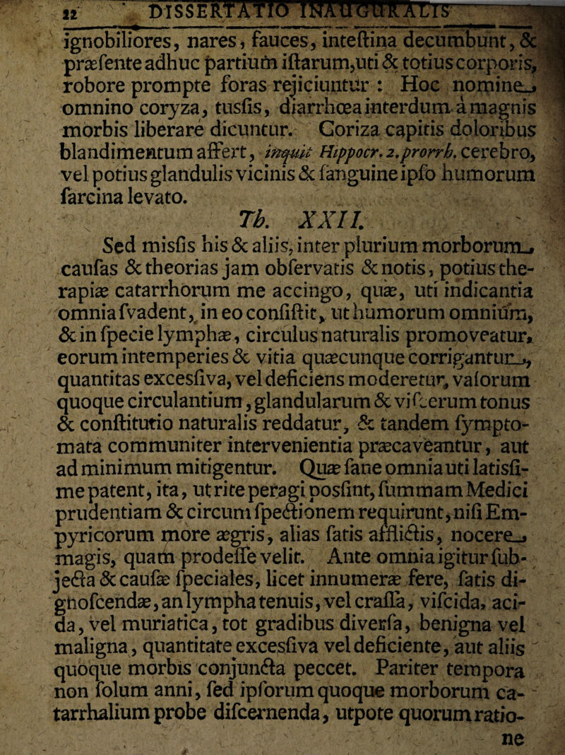 ii ^ - -*■ ■— « mi i nn ■«»■«■. i. ••.»»——-i'. ■« ■ — ***^^*mama ■ I I ■ ■ III ignobiliores, nares, fauces, inteftina decumbunt,& prafente adhuc partium iftarum,uti & totius corporis, robore prompte foras rejiciuntur : Hoc nomine.» omnino coryza, tusfis, diarrhoea interdum a magnis morbis liberare dicuntur. Goriza capitis doloribus blandimentum affert, inquit Hippocr^.prorrb.cevebrO) vel potius glandulis vicinis <5c fanguineipfo humorum farcina levato. Tb. XXII. Sed misfis his & aliis, inter plurium morborurtu, caufas & theorias jam obfervatis & notis, potius the¬ rapiae catarrhorum me accingo, qua, uti indicantia omnia fvadent, in eo confiftit, ut humorum omnium, & in fpecie lympha, circulus naturalis promoveatur, eorum intemperies & vitia quacunque corrigantur^ quantitas excesfiva, vel deficiens moderetur, vaforum quoque circulantium, glandularum & vi herum tonus & conftitutio naturalis reddatur, & tandem f}rmpto¬ rnata communiter intervenientia pracaveantur, aut ad minimum mitigentur. Qua fane omniauti latisfi- me patent, ita, ut rite peragi posfint, fummarn Medici prudentiam & circum fpedfionem requirunt snifiEm- pyricorum more agris, alias fatis affii&is, nocere^» magis, quam prodelfe velit. Ante omnia igitur fub- jefia&caufa fpeciales, licet innumera fere, fatis di- gnofcenda, an lympha tenuis, vel crafla, vifcida, aci¬ da, vel muriatica, tot gradibus diverfa, benigna vel maligna , quantitateyxcesfiva vel deficiente, aut aliis quoque morbis conjun&a peccet. Pariter tempora non folum anni, fed ipforumquoque morborum ca- tarrhalium probe difcernenda , utpote quorum ratio- -'  - - „ ■ - ne