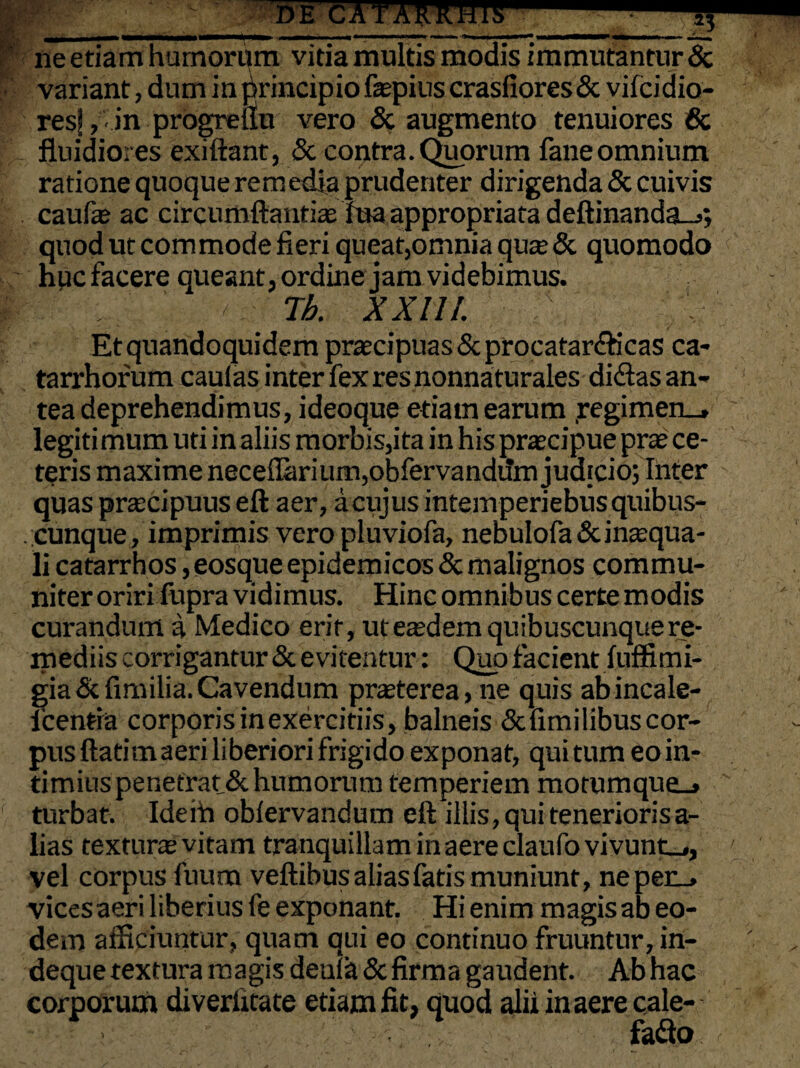 _DE CATAMHII ne etiam humorum vitia multis modis immutantur & variant, dum in principio fepius crasfiores& vifcidio- resf, • in progreflu vero & augmento tenuiores & fluidiores exiftant, & contra. Ceorum fane omnium ratione quoque remedia prudenter dirigenda & cuivis caufe ac circumflandas fua appropriata deftinanda_>; quod ut commode fieri queat,omnia qure & quomodo huc facere queant, ordine jam videbimus. / Tb. XX11/. Et quandoquidem praecipuas Scprocatar&icas ca- tarrhorum caulas inter fexresnonnaturales didas an¬ tea deprehendimus, ideoque etiam earum regimen_, legiti mum uti in aliis morbis,ita in his praecipue prae ce¬ teris maxime neceiIarium,obfervandum judicio; Inter quas praecipuus eft aer, a cujus intemperiebusquibus- . cunque, imprimis vero pluviofa, nebulofa & inaequa¬ li catarrhos ,eosque epidemicos & malignos commu¬ niter oriri fupra vidimus. Hinc omnibus certe modis curandum a Medico erit, ut eaedem quibuscunque re¬ mediis corrigantur & evitentur: Quo facient fuffimi- gia&fimilia. Cavendum praeterea, ne quis abincale- icenfia corporis in exercitiis, balneis & fimi libus cor¬ pus ftatim aeri liberiori frigido exponat, qui tum eo in¬ timius penetrat & humorum temperiem motumque_» turbat. Ideih oblervandum eft illis, qui tenerioris a- lias texturae vitam tranquillam in aere daufo vivunto, vel corpus fuum veftibus alias fatis muniunt, nepec_> vices aeri liberius fe exponant. Hi enim magis ab eo¬ dem afficiuntur, quam qui eo continuo fruuntur, in- deque textura magis deuia & firma gaudent. Ab hac corporum diverfitate etiam fit, quod alii in aere cale-