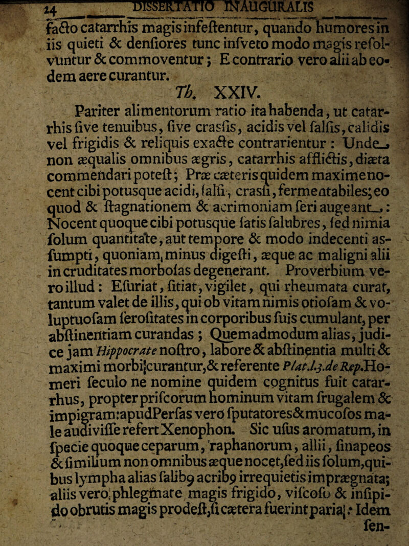 H faflo catarrhls magis infeftentur, quando humores in iis quieti & denfiores tunc infveto modo magis refol- vuntur & commoventur; E contrario vero alii ab eo¬ dem aere curantur. Th. XXIV. Pariter alimentorum ratio ita habenda, ut caf ar¬ rhis five tenuibus, five craslis, acidis vel fallis, calidis vel frigidis & reliquis exafte contrarientur : Unde_» non aequalis omnibus agris, catarrhis affli&is, diaeta commendari poteft; Prae caeteris quidem maximeno- cent cibi potusque acidi, (alii , erasu,fermentabiles; eo quod & ftagnationem & acrimoniam feri augeant_.: Nocent quoque cibi potusque latis falubres, led nimia folum quantitate, aut tempore & modo indecenti as- fumpti, quoniam, minus aigefti, aeque ac maligni alii in cruditates morbolas degenerant. Proverbium ve¬ ro illud : Efuriat, fitiat,vigilet, qui rheumata curat, tantum valet de illis, qui ob vitam nimis otiofam & vo- luptuofam lerofitates in corporibus fuis cumulant, per abftinentiam curandas ; Quemadmodum alias, judi¬ ce jam Hippocrate noftro, labore & abftinentia multi Sc maximi morbi{curantur,& referente P/at./.jJc Rep.Ho- meri feculo ne nomine quidem cognitus fuit catar- rhus, propter prifeorum nominum vitam frugalem Sc impigram :apudPerfas vero fputatores&mucofos ma¬ le audiviffe refert Xenophon. Sic ufus aromatum, in fpecie quoque ceparum, raphanorum, allii, finapeos & fimilium non omnibus seque nocet,fed iis folum,qui¬ bus lympha alias falib9 acrit>9 irrequietis impraegnata; aliis vero,phlegmate magis frigido, vifeofo & infipi- do obrutis magis prodeft/icaetef a fuerint paria; .♦ Idem fen-