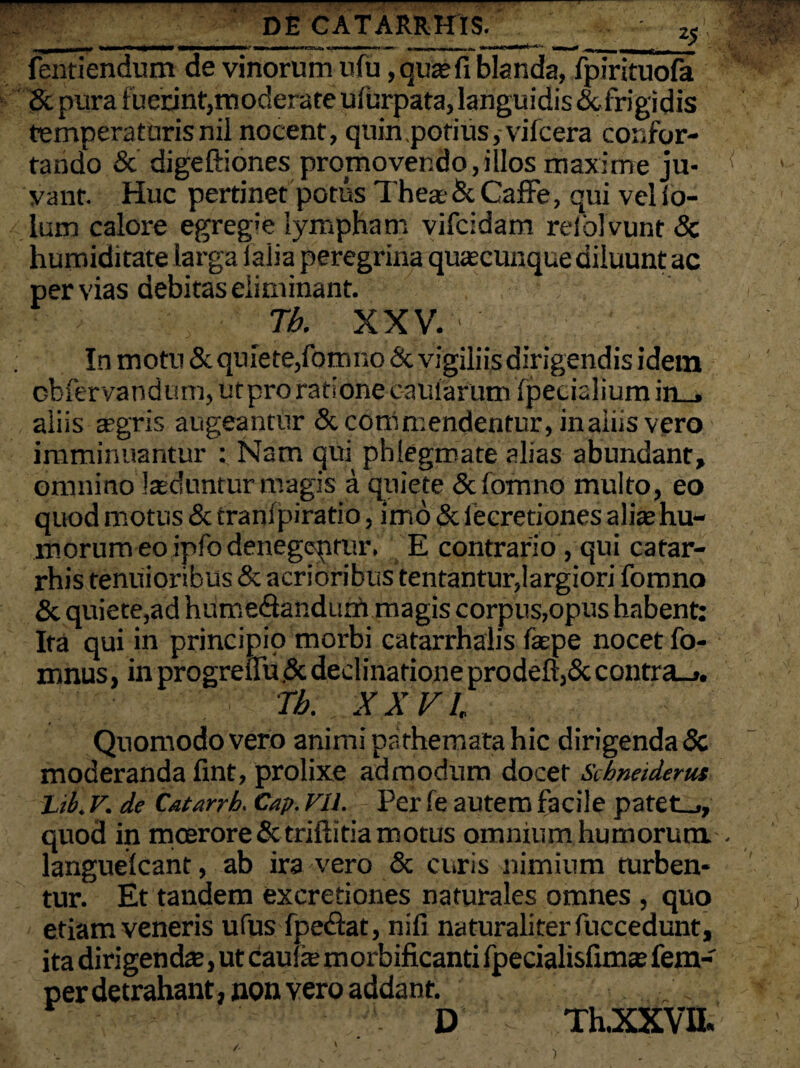 _ DE CATARRHIS._ z$ fentiendum de vinorum ufu, quasfi blanda, fpirituofa Sc pura fuerint,moderate ufurpata, languidisdcfrigidis temperaturisnil nocent, quin.potius, vifcera confor¬ tando & digeftiones promovendo,illos maxime ju¬ vant. Huc pertinet potus Theas & Caffe, qui vel io- lum calore egregie lympham vifcidam relblvunt 8c humiditate larga ialia peregrina quascunque diluunt ac per vias debitas eliminant. ; Tb. XXV. ' In motu & quiete,fomno & vigiliis dirigendis idem obfervandum, utpro ratione caufarum fpecialiumm_» aliis a>gris augeantur & commendentur, inaiiis vero imminuantur : Nam qui phlegmate alias abundant, omnino laeduntur magis a quiete & fomno multo, eo quod motus & tranfpiratio, imo & lecretiones aliae hu¬ morum eo ipfo denegepmr. E contrario, qui catar- rhis tenuioribus & acrioribus tentantur,largiori fomno & quiete,ad hurrse&andurri magis corpus,opus habent: Ita qui in principio morbi catarrhalis faepe nocet fo- mnus, in progreflu <3c declinatione prodeft,& contra_>. Tb. XXVI Quomodo vero animi pathemata hic dirigenda & moderanda fint, prolixe admodum docet Scbneiderus Lib. V. de Catarrh. Cap. Vll. - Per fe autem facile patet_>, quod in moerore Sctriflitia motus omnium humorum langueicant, ab ira vero & curis nimium turben¬ tur. Et tandem excretiones naturales omnes , quo etiam veneris ufus fpeftat, nifi naturaliter fuccedunt, ita dirigendas, ut caufe m orbificanti fpecialisfimas fem- per detrahant, non vero addant. ; . D Th.XXVH. / )