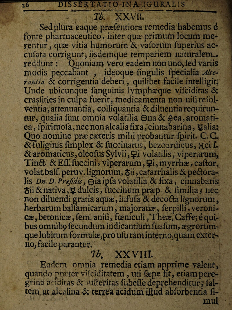 1 -- -fbTxyim. ’ Sed plura eaque praefentiora remedia habemus e fonte pharmaceutico, inter qua; primum locum me¬ rentur , quas vitia humorum <Sc vaforum fuperius ac- cufata corrigunt, iisdemque temperiem naturalem_, reddunt: Quoniam vero eadem non uno, led variis modis peccabant , ideoque fingulis fpecialia Alte¬ rantia & corrigentia deberi, quilibet facile intelligif. Unde ubicunque fanguinis lymphaeque vifciditas <5c crasfities in culpa fuerit, medicamenta non nifirefol- ventia, attenuantia, colliquantia & diluentia requirun¬ tur^ qualia funt omnia volatilia ©na & £ea, aromati¬ ca, fpirituofa, nec non alcalia fixa,cinnabarina, galia: Quo nomine prascaeteris mihi probantur fpirit. C.CL & fuliginis fimplex & fuccinatus, bezoardicus. xci f. 6caromaticus,oleofusSylvii,$i volatilis, viperarum, Tindi. & Eff. fuccini, viperarum, 5?i, myrrhae, caftor. volatbalf. peruv. lignorum, Sii, catarrhalis & perora¬ lis Dn.D. Prxfidis, Qiaipfa volatilia & fixa, cinnabaris Sii & nativa, 5 dulcis, fuccinum praep. & fi milia •, nec non diluendi gratia aquae, infufa & decodia lignorum, herbarum balfamicarum, majorana?, ferpilli, veroni- cas, betonicae, fem. anifi, fceniculi, Theae, CafFe; e qui¬ bus omnib9 fecundum indicantiumiuafum, aegrorum¬ que lubitum formulae,pro ufu tam interno,quam exter¬ no, facile parantur. - lbt XXVIII. Eadem omnia remedia etiam apprime valent, quando prsrter vifciditatem, uti faepe fit, etiampere- grina additis <k anfleritas fubelfedeprehenditur; lal- tem/uc alcalina & terrea acidum iftud abforbentia fi- . ■ inul