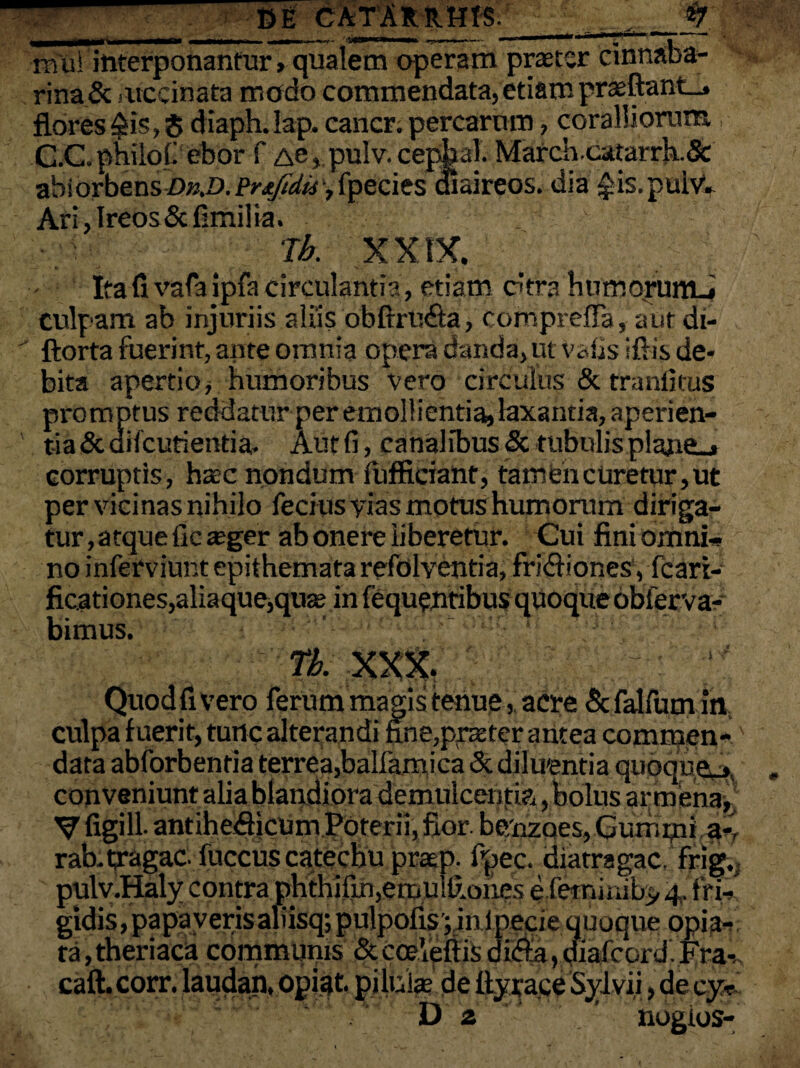 rnui interponantur > qualem operam praeter cinnaba¬ ri na& iiiccinata modo commendata,etiam praeftant_j flores $is, $ diaph.Iap. cancr. percarum, coralliorum C.C. philofi ebor f Ae, pulv. cepjial. March.catarrh& abidrbensi)%z>. Prtfidu y fpecies cfiaireos. dia $is.poivV Ari,Ireos&fimilia. XXIX. Ita fi vafa ipfa circulantia, etiam ctra humorumJ culpam ab injuriis aliis obftrU&a, comprdFa, aut di- ftorta fuerint, ante omnia opera danda, ut vafis ifiis de¬ bita apertio, humoribus vero circulus & tranfitus promptus reddatur per emollientia, laxantia, aperien¬ tia & difcutientia. Aut fi, canalibus & tubulis plajie_> corruptis, hac nondum fufficiant, tam en curetur, ut per vicinas nihilo fecius vias motus humorum diriga¬ tur , atque fic ager ab onere liberetur. Cui fini omni-* no inferviunt epithemata refolventia, fri&iones, fcari- ficationes,aliaque,qua; in fequentibus quoque obierva- bimus. TL XXX. Quod fi vero ferum magis tenue, acre & falfum m; culpa fuerit, tunc alterandi fine,prater antea commen-' data abforbentia terrea,balfamica & diluentia quoque^, conveniunt alia blandiora demulcentia, bolus armenaj* V figi 11- antihefficum Poterii, fior be/nzQes,Gutiiipia- rab.tragac. fuccus catecbu prasp. fpec. diatragac. frig. pulv.Haly contra phthifin,emul£ones e lernmiby 4, frl-», gldis,papayerisaliisq;pulpofis|in ipecie quoque opia-* ta,theriaca communis &coeVeftisdifta,diafcord.Fra- caft. corr. laudan, opiat. pilulas de ttypace Syivii, de cy^ D z ‘ ' ’ nogios-