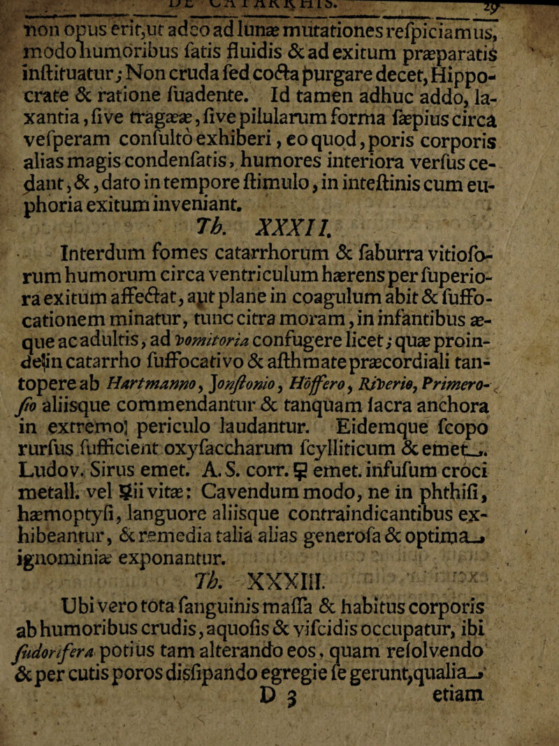 non opus erit,ut adeo ad luna; mutationes refpiciamus^ modo humoribus fatis fluidis & ad exitum praeparatis inftituatur; Non cruda fed cofta jurgare decet, Hippo¬ crate & ratione fuadente. Id tamen adhuc addo, la¬ xantia, fi ve rraga?se,five pilularum forma faepiuscirca vefperam confulto exhiberi, eo quod, poris corporis alias magis condenfatis . humores interiora verfus ce¬ dant , &, dato in tempore ftimulo, in inteftinis cum eu- phoria exitum inveniant. Tb. XXXI7. Interdum fomes catarrhorum & faburra vitiofo- rum humorum circa ventriculum haerens per fuperio- ra exitum affeftat, apt plane in coagulum abit & fuffb- cationem minatur, tunc citra moram, in infantibus ae¬ que acadultis, ad vomitoria confugere licet; quae proin- de!in catarrho fuffocativo & afthmateprsecordiali tan¬ topere ab Hartmamo, Jonftomo, Hafftro, Rtlwrie, Primero- fa aliisque commendantur & tanquam lacra anchora in extremo] periculo laudantur. Eidemque fcopo rurfus fufficient oxyfaccharum fcylliticum &emet_.. Ludov. Sirus emet. A.S. corr. 5 emet, irifufum croci metall. vel §ii vita;: Cavendum modo, ne in phthifi, htemoptyfi, languore aliisque contraindicantibus ex¬ hibeantur, £c remedia talia alias generofa & optima_» ignominia; exponantur. rb. xxxiii. * Ubi Vero tota fanguinis mafla & habitus corporis ab humoribus crudis, aquofis & yifeidis occupatur, ibi fudonfera potius tam alterando eos, quam relolvendo & per cutis poros disfipando egregie fe gerunt,qualia_» D 5 etiam