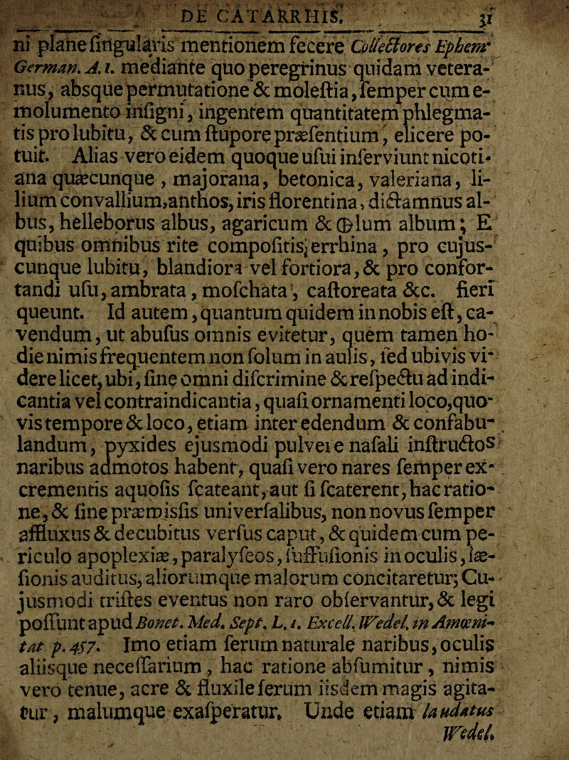 __ DK C AT ARRIIIS. jt' ni plahe Angularis mentionem fecere Cvlletiores Epbemr German. A. /. mediante quo peregrinus quidam vetera¬ nus , absque permutatione & moleftia, femper cum e- molumento infigni, ingentem quantitatem phlegma¬ tis prolubitu, & cum ftupore prarientium, elicere po¬ tuit. Alias vero eidem quoque ufui inferviunt nicoti- ana quacunque , majorana, betonica, valeriana, li¬ lium convallium,anthos, iris florentina, dictamnus al¬ bus, helleborus albus, agaricum &(pium album; E quibus omnibus rite compofitisjerrhina, pro cujus- cunque lubitu, blandiora vel fortiora,& pro confor¬ tandi ufu, ambrata, mofchata, caftoreata &c. fieri queunt. Id autem, quantum quidem in nobis efi, ca¬ vendum , ut abufus omnis evitetur, quem tamen ho¬ die nimis frequentem non folum in aulis, led ubivis vi¬ dere licet, ubi, fine omni difcrimine&re(pe£tu ad indi¬ cantia vel contraindicantia, quafi ornamenti loco,quo- vis tempore & loco, etiam inter edendum & confabu¬ landum, pyxides ejusmodi pulvei e nafali inftrudloS naribus admotos habent, quafi vero nares femper ex¬ crementis aquofis fcateant,autfifcaterent,hacratio- ne,& fineprasmisfis univerialibus, non novus femper affluxus & decubitus verfus caput, & quidem cum pe¬ riculo apoplexia:, paralyfeos, iiifFufionis in oculis, Ise- fionisauditus,aliorumque malorum concitaretur; Cu- jusmodi trudes eventus non raro oblervantur, & legi poliunt apud Bonet. Med. Sept. L, i. Excell. Wedel, in Ammn- tat p. 4S7. Imo etiam ferum naturale naribus, oculis aliisque neceffarium, hac ratione abfumitur, nimis vero tenue, acre & fluxile ferum iisdem magis agita¬ tur, malumque exafperatur. Unde etiam laudatus WM.