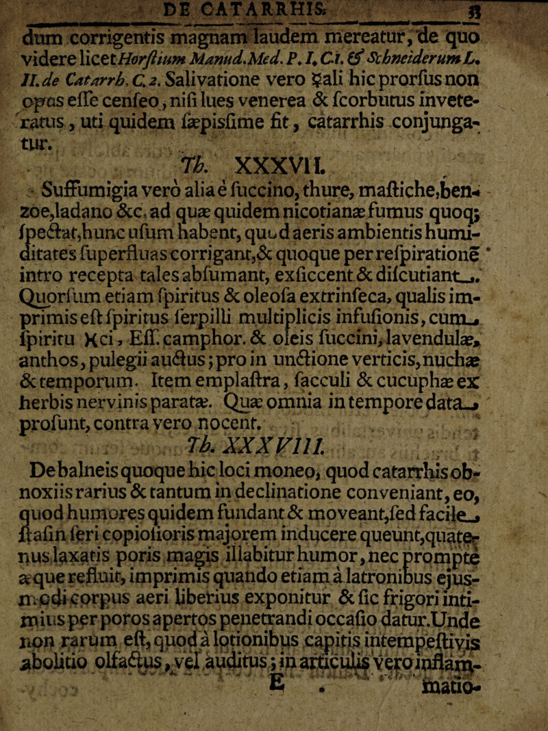 dum corrigentis magnam laudem mereatur, de quo videre \\ZttHorjhum Mamd.Med. P. I, Ci. & ScbneiderumL. Jl.de Catarrh,c.2. Salivatione vero Sali hicprorfusnon opas efle cenfeo ,nifi lues venerea & fcorbutus invete¬ ratus , uti quidem fepisfime fit, catarrhis conjunga¬ tur. Tb. XXX VII. Suffumigia vero aliae fuccino, thure, maftiche,ben- zoe,ladano&c,ad quae quidem nicotiana:fumus quoq; ipe&at.hunc ufum nabent, quod aeris ambientis humi- ditates fuperfluas corrigant,& quoque per refpiratione intro recepta tales abfumant, exficcent & dilcutiant_,. Quorfum etiam fpiritus & oleofa extrinfeca, qualis im¬ primis eft fpiritus ierpilli multiplicis infufionis,cum_. fpiritu Xci, Eff.camphor. & oleis fuccini, lavendula», anthos, pulegii audlus; pro in uncftione verticis,nuchae & temporum. Item emplaftra, facculi & cucuphas ex herbis nervinis paratae. Quae omnia in tempore data_» profunt, contra vero nocent. Tb. XXX VI11. De balneis quoque hic loci moneo, quod catarrhisob- noxiis rarius & tantum in declinatione conveniant, eo, quod humores quidem fundant & moveant,led facile.» flalin teri copiolioris majorem inducere queunt,quate¬ nus laxaris poris magis iliabitur humor, nec prompte a que refluit, imprimis quando etiam a latronibus ejus¬ modi corpus aeri liberius exponitur &fic frigori inti¬ mius per poros apertos peuettandi occafio datur.Unde non rarum eft, quod a lotionibus capitis interapeft ivis abolitio olfa&us, vei auditus; in articulis vero inflanv L * mano-