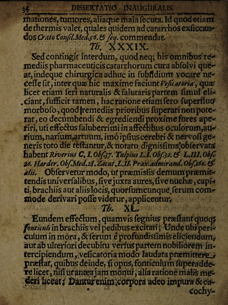 34- — —— DISSERTATIO * —-. -~ hiationes, tumores, aliaque mala fecuta.Id quod etiam de thermis valet, quales quidem,ad catarrhos exficcan- dosChrto ConjiLMed.s6.&feq. commendat, gggg ^ :J fb. XXXIX, ■Sed contingit interdum, quod neq-, his omnibus're- :--«s at,indeque chirurgica adhuc in fubflditint vocare ne- | cefle fit, inter qua? hic maxime faciunt Vefcatoria, quas licet etiam feri naturalis &falutaris partem fimul eli- .ciant,fufficit tamen, hac ratione etiam fero fuperfluo morbofo, quod (remediis prioribus fuperari non pote-' . faf ,eo decumbendi & egrediendi proxime fores ape¬ riri, uti effeflus faluberrimi in affeaibus ocuIorum,au-' ipM> narium,artuum, imo ipfius cerebri & nervofi ge- neris toto die teflantur,& notatu dignisfimajobfervata- habent Riverius C, I, Obf.tf. Tulpiuc L.l. Obf.32. tf L.I1I. Obf S6. tiarder. Obf.Med.2S. Zacut.LJl. Prax'.adtnirand. ObfiSo. ($ filii. Obfervetur mddo, Ut praemisfis demum promit¬ tendis univerfalibus, fivejuxta aures, five nucha?, capi¬ tis brachiis aut aliis locis, quorfumcunque/erum corti*' mode derivari pofle videtur, applicentur, fb;  ' , ■ XLr Eundem eflfedlum, quamvis fegnius pra?ffanf qudqj fonticuli in brachiis vel pedibus excitati; Unde ubi peri¬ culum in mora, & ferum e profundislimis eliciendum,- 'aut ab ulteriori decubim verfus partem nobiliorem in¬ tercipiendum ,veficatdria modo laudata preemitterfcj' pneffat, quibus deinde, fi 6pUs> fonticulu m iitpera dde- re licet, nifi ut antea jam monui, alia ratione malis me¬ deri liceat i Dantur enijtt^otpora adeo impura &ea~ 'i*- * 'i' ■ Cochy-