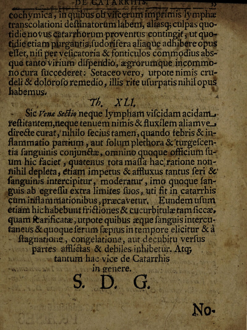 Otti iii»m( Ili ■ 'ii'Vw »'«y ■»» - ■——— ^ ' ■ T Cocnymica, iri qpibusob vifcerurrt imprimis lymphae transcolationi deftinatorum labetn, aliasgi culpas quo¬ tidie noVus Cafarrhdrum proventus contingit, ut quo¬ tidie etiam piirgantia/udorifera aliaque adnibereopus eflet, nifi per velicatoria & fonticulos commodius abs¬ que tanto virium difpeiidio, aegrorumque incommo- flocura fuccederet: Setaceo vero, utpote nimis cru¬ deli St dolorofo remedio, illis rite ufurpatis nihil opuS habemus* \ T/;. Xtt. • Sic Vem Se&k neque lympham vifcidam acidairL» reftitantem,neque tenuem nimis & fluxilem aliam ve_» dire<fte curat,' mhilo lecius tamen, quando febris St in¬ flammatio partium, aut folum plethora St ‘turgefeen- tia fanguinis conjun&ae, omnino quaque officium fu¬ tim hic faciet, quatenus tota maffa hac? ratione non¬ nihil depleta > Ctiam impetus St affluxus tantus feri 8c fanguinjs intercipitur, moderatur, imo quoque fan- guis ab egreflu extra limites fuos, uti fit in catarrhis cUm infla minationibus , praecavetur. Eundem Ufnirt „ • i • i • / p • rt' a | 4 \ t , a quam ffcarifkatas, utpote quibus aeque fanguis intercu- taneus & quoque ferum fepius in tempore elicitur & a ftagnatioae, congelatione, aut decubitu verius partes afflictas 8t debiles inhibetur. Atqj tantum hac vice de Catarrhis v. ... in genere. S. D. G, No- *