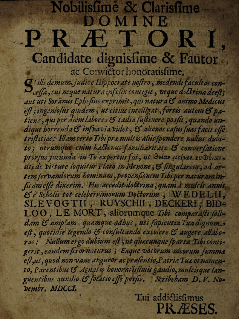 ,tr. -~.r & Ckrisurae DOMINE P R JE T O R I, Sc Fautor V '• ?• Candidate digni 0 ac Cosv/idtorhonoratisfime, SUlli demum, judice Hippocrate nojlro, medendi facultas con- ceffa y cui neque natura infelix contigit, neque d^Brina dceft; aut uti Soranus Ephefius exprimit> qui natura (f animo Medicus eft y ingeniofiis equidem > ut citius intellegat , fortis autem (fpa¬ tiens y qui per diem labores ifi t adi afujtinere posfit y quando un¬ dique horrenda 6f infbavia Ijidet, (j alienos cafusfuasfacit effe triflitias: Illam certe Tibipra multis aliis f pondere nullus dubi¬ to y utrumque enim haBenus familiaritate tfi conuerfatione prbrjus jucunda in Te expertusfui, ut '&dctv {jccipccv. it/ipviz.Vv uti d,e tvv tute loquitur Flato in Menone y& fihgularem, ad ar¬ temferiandorum hominum ypropenfionem Tibi per nat uram in- fitam effe dixerim. His accedit doBrina y quam a multis annis (f e Scholis tot celeberrimorum Do B orum , WEDELII, SLEVOGTII , RUYSCHII , DECKERfj. BID- LOO , LE MORT, aiiorumque Tibi comparaftifoli¬ dam amplam quamque adhuc, uti fapientra TuadignumS efly quotidie legendo ifi confultando excolere & augere allabo¬ ras : Nullum ergo dubium efl, ut quacunque[parta Tibi conti- gerit y eandem fis ornaturus ; Saque votorum meorum fumma efl^uty quod non vane anguror acprafentiOyPatria Tua ornamen- tOy Parentibus ifi Agnatis honorat isfimis gaudioy multis que lan¬ guentibus auxilio o f olat io effe posfis. Scribebam D. F. No- iembr* MDCCT '•> ^ ' v * Tui addi&isfinrus - V . PRAESES.