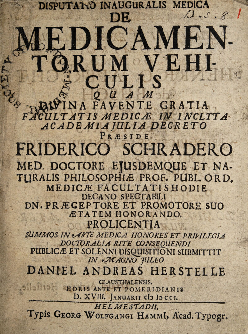 INAUGURALIS MEDICA dS S u Sd £/ FAVEN i o F^CULTATIS MEDICA ACADEMIA JULIA FRIDERICosCHRADERO GRATIA 1NCL TTA ETO DOCTORE EJUSDEMQUE ET NA¬ TURALIS PHILOSOPHIA PROF. PUBL.ORD, MEDICiE FACULTATISHODIE DECANO SPECTABILI DN. PR^GEPTORE ET PROMOTORE SUO iETATEM HONORANDO. PRQLICENTIA SUMMOS INssfRTS MEDICA HONORES ET ERIPI LEGI A DOCTORALIA RITE CONSEQUENDI PUBLICAE ET SOLENNI DISQUISITIONI SUBMITTIT IN MAGNO JULEO DANIEL ANDREAS HERSTELLE CLAUSTHALENSIS. HORIS ANTE ET POMERIDIAN1S _ D. XVIII. Januarii cb locci. ‘ helmesTadu, Typis Georg Wolfgangi HammI, Acad.Typogr.
