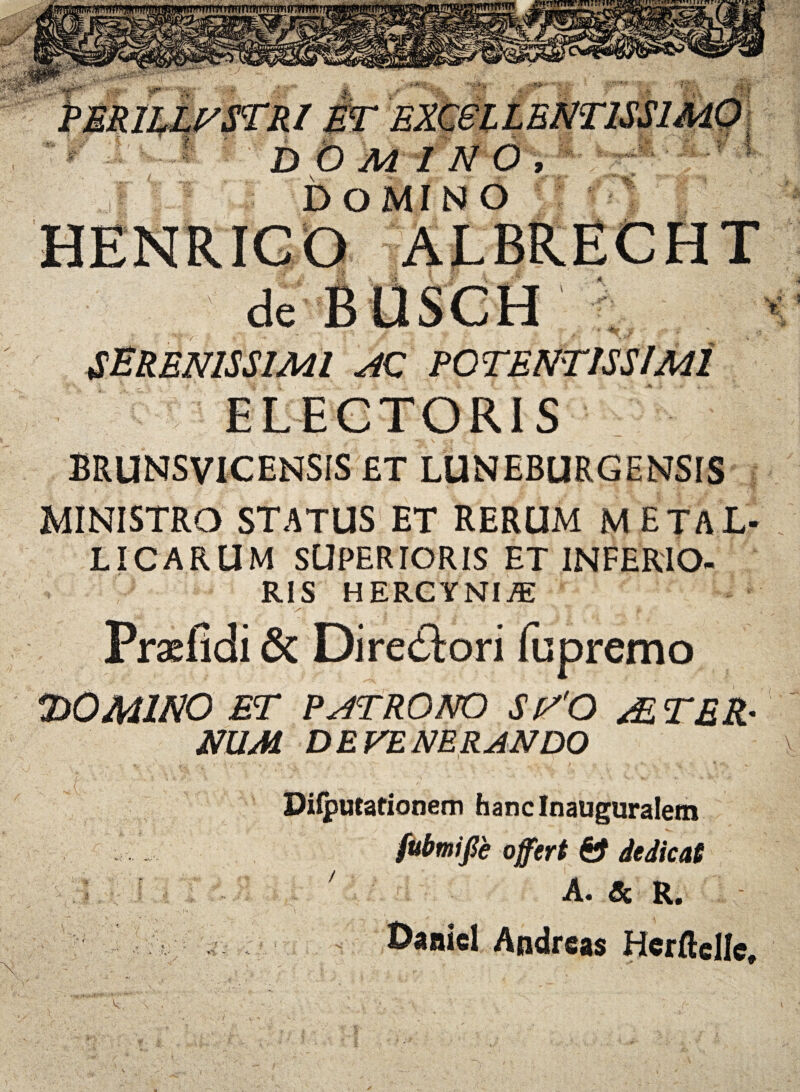 SERENISSIMI AC POTENTISSlMl BRUNSVICENSIS £T LUNEBURGENSIS MINISTRO STATUS ET RERUM M ETAL¬ LICARUM SUPERTORIS ET INFERIO- RIS HERCYNIAE ^ •; ... y- 4 * Praefidi & Directori fu premo HOMINO ET PATRONO SVO AE TER¬ NUM DEVENERANDO \ 2. ';i. . /, : Diiputationem hanc Inauguraletn fubmifie offert & dedicat ; A. Sc R. Daaiel Andreas Herftelle,