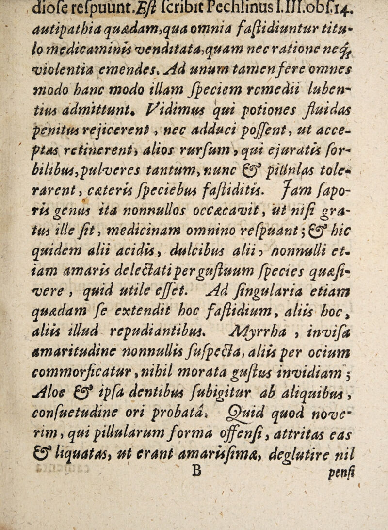diofe refpuunt.J^ icnbit Pechlmus I.IJLobLLf. antipathia quadam,qua amnia faflidiuntur titum lo medicaminis venditata,quam nec ratione nefa violentia emendes«Ad unum tamen fer e omnes modo hanc modo illam fpeciem remedii luben* tim admittunt» l^idimm qui potiones fluidas penitus rejicerent, nec adduci pojfent, ut acce¬ ptas retinerent i alios rurfum > qui ejuratis for- bilibus ,pulv er es tantum, 0* pillnlps tole* rarent, c&teris fpeciebus faftiditis. /^po- rkgenus ita nonnullos occ&cavit, ut mfi gra¬ tas ille Jit, medicinam omnino refpuant; 0* 7/? quidem alii acidk , dulcibus alii ■> nonnulli et¬ iam amark dele&atipergufluum fpecies quafi• #//7r ejfet. Ad fingularia etiam quadam fe extendit hoc faflidium, **/«* 4//1* 2//*^ repudiantibus. Myrrha , invifa amaritudine nonnullk fufpe&a, alik per ocium commorflcatur»»i7m7 morata guftm invidiam5 Aloe 0* /p/<* dentibus fubigitur ah aliquibus > confuetudine ori probati* Gfuid quod novem rim, qui pillularum forma offenji, attritas eas 0® liquatas, ut erant amarkfima, deglutire nil lt -' -; - B , penfi