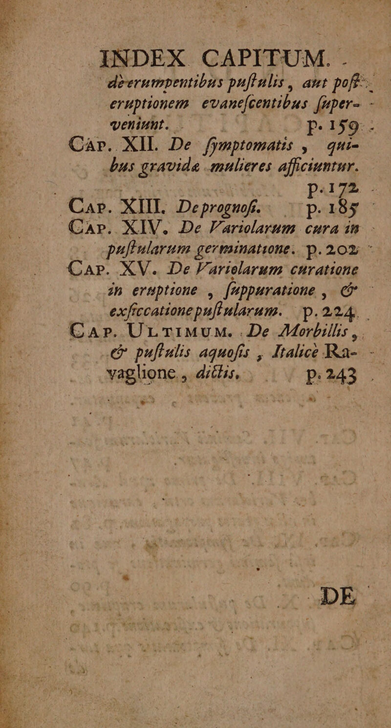 ENG os De 32 T PAIRS Tei ce T SN ENS INDEX CAPITU. M.- deerumpentibus pufinlis , aut poft. eruptionem evanefcentibus feper-. - veniuut. .- P. 159: - Car. XIL De fymptomatis » Qtti- Lus deevida. milieres afficiuntur. paizE . puftularum germinatine. p. 20; ^ Ar. XV. De Variolarum curatione zh eruptione , fippuratione, ee exfr fccatione pui ularum. op.224.. CA»r. UrTiMuw..2De AMorbillis ,. e puftulis aquofis , Italice Ra- - vaglhone, dh ^. p.243 . wes XD