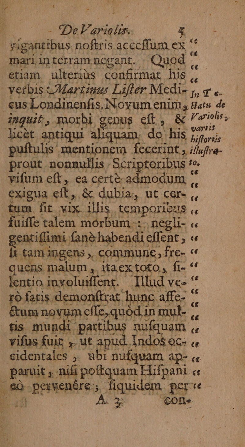 | - 'DeF. itin s vigantibus noftris acccffum ex ' mariinterram negant. Quod ^ 5 etiam. ulterius confirmat his ,, verbis Martinus Lifter Medi- Is T «- «us Londinenfis, Noyum enim. a Batu. de inguit, morbi genus eft, & 5; Jicét antiqui aliquam, do his S frs puftulis mentionem fecerint , i/luftra- prout nonnullis Scriptoribus je yifum eft, ea certe admodum, $i exigua cft, & dubia, ut cer- tum fit vix illis temporibus c fuiffe talem mórbum.-: ;negli- « gentiflumi. fanà habendi effent , « In tamingens commune, fre- « quens. malum ,. itaex toto , fi- * lentio involuifent. | Illud ve» '* ro fatis demon(trat hunc affe- ^ &um novum effe, quód in mul- |, tis mundi partibus nufquam ,, vifus fuit ,. ut apud Indos oc- « identales , . ubi nufquam Ap- «e peni nii teuer Hifpani e Lg LPPPREBAIE ; fiquidem per'«
