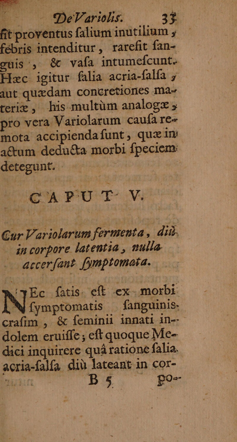 fit proventus falium inutilium , febris intenditur, rarefit fan- cüis', &amp; vaía intumefcunt. Hec igitur falia acria-falfa y iut quxdam concretiones ma« teriz, his. multüm analogz pro vera Variolarum caufa re-« mota accipiendafunt, quz im a&amp;um dedu&amp;a morbi fpeciem: detegunt. - CAPUT V Cur Variolarum fermenta , dii. - incorpore latentia , tula. accerfaut. fymptomaia. 'YEc fatis. eft ex. morbi IN crinptonatis fanguinis- crafum , &amp; íeminii innati in-- dolem eruiffe ; eft quoque Me- dici inquirere quá ratione falia. acria-falfa diu lateant in cor-