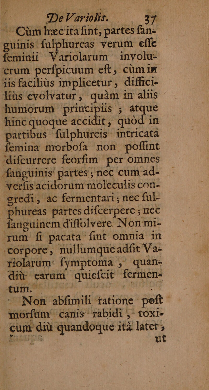 ——Cümbhzc ita fint; partes fan- guinis fulphureas verum effe feminii Variolarum involu- crum perfpicuum eft, cüm im. iis facilius implicetur, diffici- liüs evolvatur, quàm im aliis humorum principiis ; atque hinc quoque accidit, quód in partibus fulphureis intricata femina nrorbofa non poflint difcurrere feorfim per omnes /fanguinis' partes; nec cum ad- verfis acidorum moleculis con- gredi, ac fermentari; nec ful- phureas partes difcerpere ; nec fanguinem diffolvere. Non mi- yum fi pacata fint omnia in «corpore, nullumqueadfit Va- riolarum: fymptoma , quan- dii earum quiefcit fermen- Non abfimili tatione. peft- xnorfüm' canis rabidi ,-toxi- cum dii quandoque ità latet ; pers ut