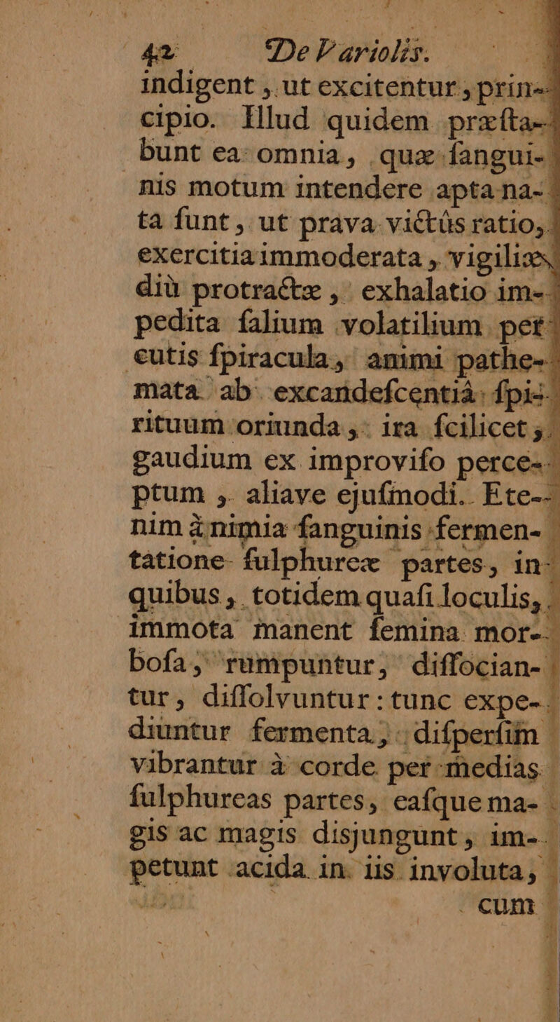 , 4 2De F'ariolis. 1 indigent ,. ut excitentur ; prin«- cipio. Illud quidem przífta- bunt ea: omnia, quz fangui-| nis motum intendere apta na- | ta funt , ut prava victüs ratio; | exercitiaimmoderata , vigilias diü protraétz , ' exhalatio im- | pedita falium .volatilium. pet €utis fpiracula, animi pathe- mata. ab. excandefcentià: fpi--. rituum oriunda ,. ira. fcilicet. gaudium ex improvifo perce-- a uie Lor e o 1 abe ira / pm ptum ,. aliave ejufmodi.. Ete-- nim &amp;nimia fanguinis fermen- | quibus , totidem quafi loculis, . bofa; rumpuntur, diffocian- j tur, diffolvuntur : tunc expe-. diuntur fermenta, .difperfim | vibrantur à corde per medias | gis ac magis disjungunt, im-. tatione- fulphurez partes, in- immota manent femina mor-. ! : fulphureas partes, eafque ma- . petunt acida in. iis involuta, a I: deti s ee gh orctrart,