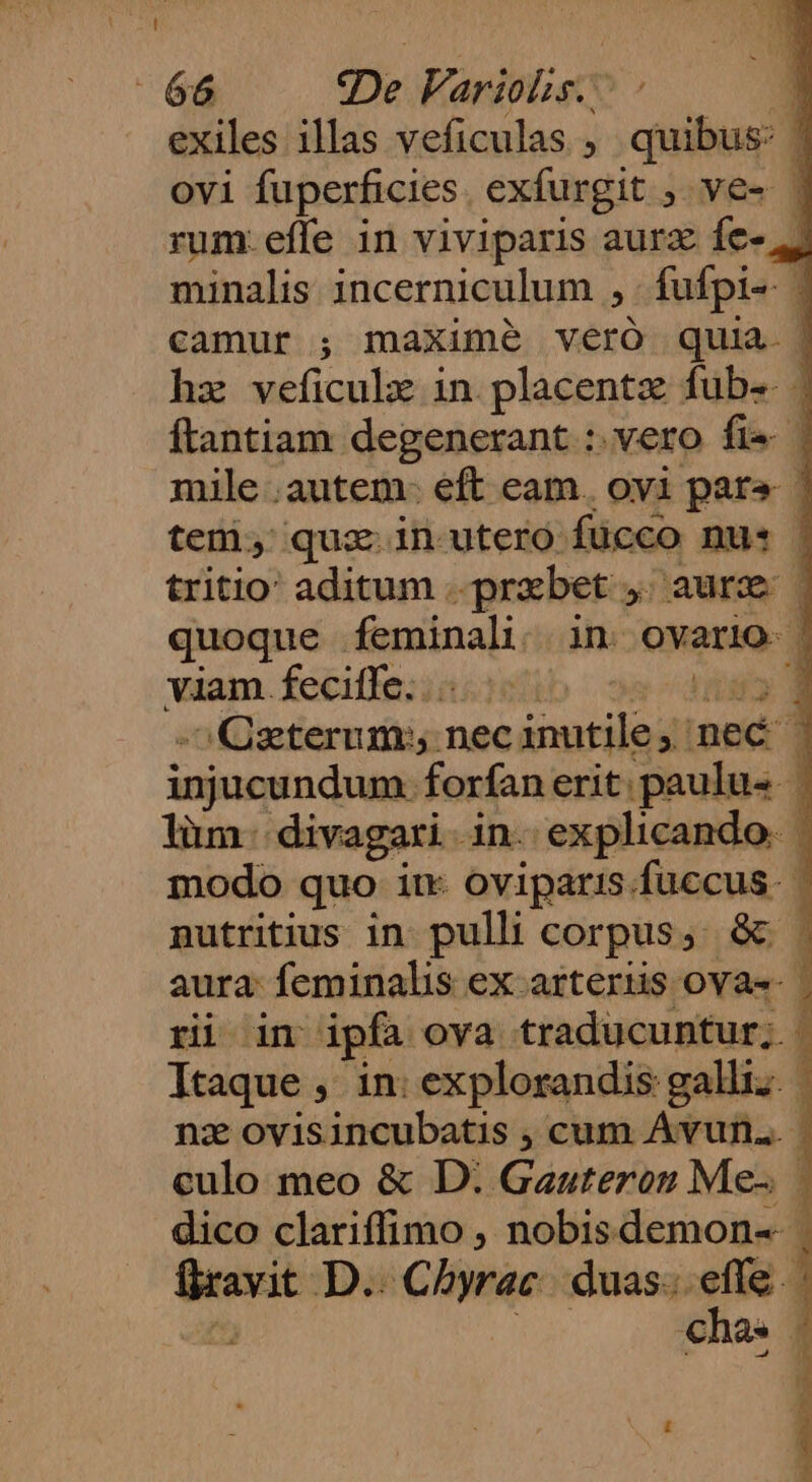 exiles illas veficulas ; quibus: | ovi fuperficies. exfurgit ; ve- | rum.effe in viviparis aurz fe-, minalis incerniculum , fufpi-- ; camur ; maxime veró quia. | hz veficulz in. placentz fub | ftantiam degenerant :. vero fie | mile .autem- eft eam. oyi para ! teni, quz in utero fücco nus | tritio: aditum ..przbet ,; aure | quoque feminali.. in. ovario. | viam.feciffe;;nsieib ssd42 8 -^Qeterum; necinutile; nec injucundum forfan erit. paulus. | lim. divagari in. explicando. | modo quo iu oviparis.fuccus. nputritius in. pulli corpus, &amp; aura: feminalis ex-arterüis ovas- | ri in ipfa ova traducuntur; | Itaque , in: explorandis galli. nz ovisincubatis , cum Avun... | culo meo &amp; D: Gauteron Me- dico clariffimo , nobisdemon--- flravit D.. Chyrac. duas... effe - - DI um