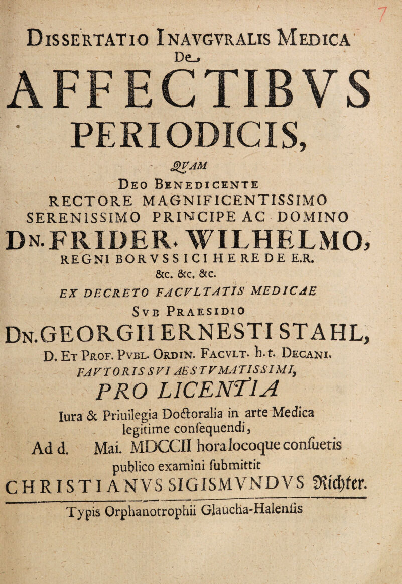 Dissertatio Inavgvralis Medica - De_> AFFECTIBVS PERIODICIS, | > - gVAM ' Deo Benedicente RECTORE MAGNIFICENTISSIMO SERENISSIMO PRINCIPE AC DOMINO DnFRIDER. wilhelmo, REGNI BORVSS ICI HEREDE E.R. &c. &c. &c. EX DECRETO FACVLTATIS MEDICAE Svb Praesidio Dn.GEORGIIERNESTISTAHL, D. Et Prof. Pvbl. Ordin. Facvlt. b. t. Decani. FAETORIS SVIAESTVMATISSIMI, PRO LICENTIA lura & Priuilegia Dodoralia in arte Medica legitime confequendi, Ad d. Mai. MDCCII hora locoque confuetis publico examini fubmittit CHRISTI ANVS SIGISMVNDVS fKicfrfer. Typis Orphanotrophii Glaucha-Haleniis