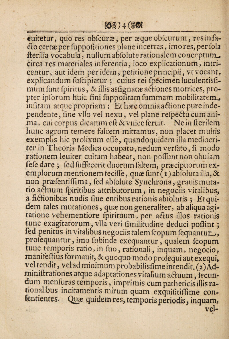 €uitetur, quo res obfcurae, per aeque obfcurum, resinfa- <5Io certae per fuppofitiones plane incertas, imo res, per lola Herilia vocabula, nullum abfolute rationalem conceptumu circa res materiales inferentia, loco explicationum, intri¬ centur, aut idem peridem, petitione principii, vtvocant, explicandum fufcipiatur ; cuius rei fpetimen luculentisfi- mumfunt fpiritus, & illis asfignatae adtiones motrices, pro¬ pter ipforum huic fini fuppolitatn fummam mobilitatem», infitam atque propriam : Et haec omniaaftione pute inde- pendente, fine vllo vel nexu, vel plane relpedlucum ani¬ ma, cui corpus dicatum eft&vniceferuit. Ne in fterilem hunc agrum temere falcem mittamus, non placet multis exemplis hic prolixum eiTe, quandoquidem ilia mediocri¬ ter in Theoria Medica occupato, nedum verfato, fi modo rationem leuiter cultam habeat, non poliunt non obuiam fele dare ; fed fufFecerit duorum faltem, praecipuorum ex¬ emplorum mentionem fecifle, quae funt(i) abfoluta illa, & non praefentiffima, fed abfolute Synchrona, grauis muta¬ tio acluum fpiritibus attributorum, in negociis vitalibus, a fidlionibus nudis fiue entibus rationis abiolutis ; Et qui¬ dem tales mutationes, quae non generaliter, ab aliqua agi¬ tatione vehementiore fpirituum, per aflus illos rationis tunc exagitatorum, vlla veri fimilitudine deduci pofiint; fed penitus in vitalibus negociis talem fcopum fequantur_,, profequantur, imo fubinde exequantur, qualem fcopum tunc temporis ratio, in fuo, rationali, inquam, negocio, manitefiius formauit, & quoquo modo profequi aut exequi, vel tendit , vel ad minimum probabilisfime intendit, (2) Ad- miniftrationes atque adaptationes vitalium adluum, fecun¬ dum menfuras temporis, imprimis cum patheticis illis ra¬ tionalibus incitamentis mirum quam exquifitiffime con- fentientes. Quae quidem res, temporis periodis, inquam,