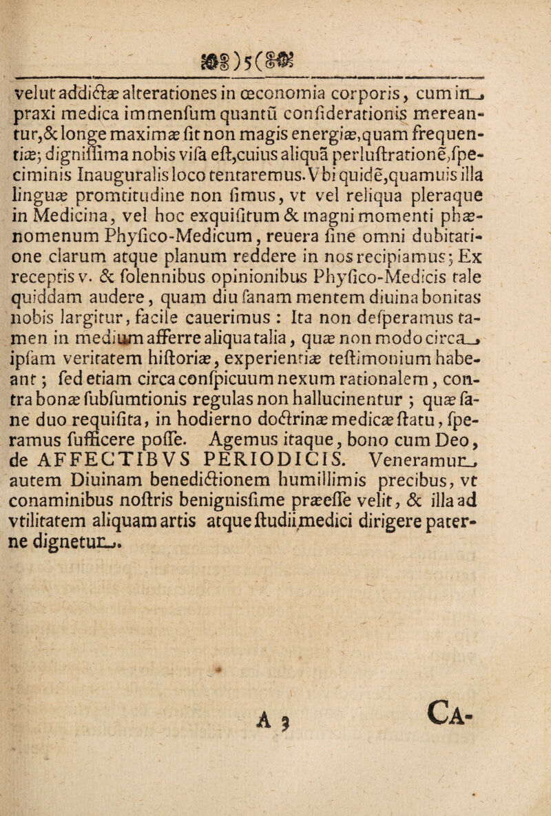 velutaddidi®alterationesin oeconomia corporis, cumin_. praxi medica immenfum quantu confiderarionis merean¬ tur,& longe maximae fit non magis energiae,quam frequen¬ ti®; digniffima nobis vifa eft,cuius aliqua perluftratione,fpe* ciminis Inauguralisloco tentaremus.Vbiquide,quamuisilla lingu® promtitudine non fimus, vt vel reliqua pleraque in Medicina, vel hoc exquifitum & magni momenti ph®- nomenum Phyfico-Medicum, reuera fine omni dubitati¬ one clarum atque planum reddere in nos recipiamus; Ex receptis v. & folennibus opinionibus Phyfico-Medicis tale quiddam audere, quam diufanammentemdiuinabonitas nobis largitur, facile cauerimus : Ita non defperamus ta¬ men in medium afferre aliqua talia, qu® non modo circa_> ipfam veritatem hiftori®, experienti® teftimonium habe¬ ant ; fed etiam circa conlpicuum nexum rationalem, con¬ tra bonas fubfumtionis regulas non hallucinentur ; qu®fa- ne duo requifita, in hodierno dodtrin® medie® ftatu, fpe- ramus fufficere pofie. Agemus itaque, bono cum Deo, de AFFEGTIBVS PERIODICIS. Veneramur autem Diuinam benedidiionem humillimis precibus, vt conaminibus noftris benignisfime pr®efle velit, & illa ad vtilitatem aliquam artis atque Itudiimedici dirigere pater¬ ne dignetur-.. A 9
