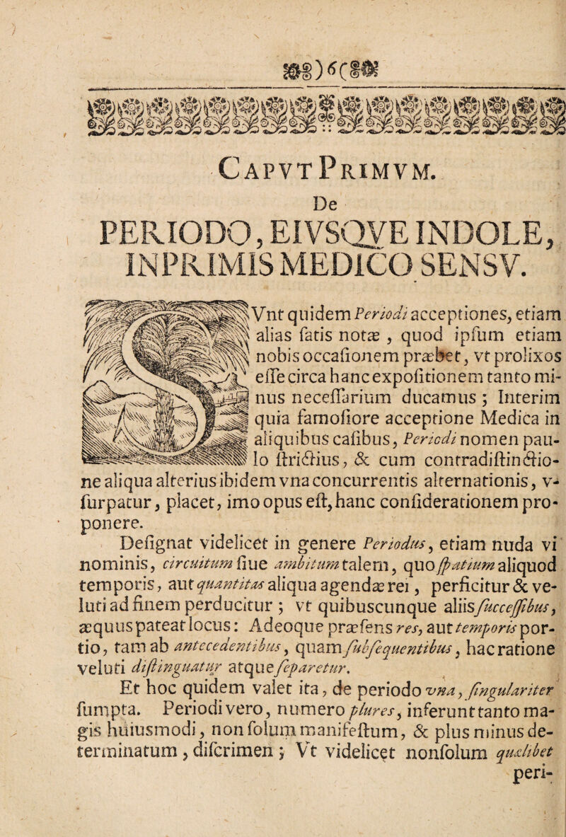 J&S)<*CHK CapvtPrimvm. De PERIODO, EI VSQVE INDOLE, IN PRIMIS MEDICO SENSV. i Vnt quidem Periodi acceptiones, etiam alias fatis nota , quod ipfum etiam nobis occafionem praebet, vt prolixos e ile circa hanc expolitionem tanto mi¬ nus ne cellarium ducamus ; Interiin quia famofiore acceptione Medica in aliquibus cafibus, Periodi nomen pau¬ lo ftriifius, & cum conrradiftincfiio- ne aliqua alterius ibidem vna concurrentis alternationis, v- furpatur, placet, imo opus eft, hanc coniiderationem pro¬ ponere. Defignat videlicet in genere Periodus, etiam nuda vi nominis, circuitumfiue ambitum.talem, quojpatiumaliquod temporis, aut quantitas aliqua agenda; rei, perficitur &ve- luti ad finem perducitur ; vt quibuscunque aliisfuccejfibm, asquuspateatlocus: Adeoque prtefens res, auftemporis'por- tio, tam ab antecedentibus, quamfubfequentibus ^ hacratione veluti diftinguatur ztqixefeparetur. Et hoc quidem valet ita, de periodo vna, (ingulariter furopta. Periodi vero, numero pluresi inferunttanto ma¬ gis hiiiusmodi, non folum manifeftum, & plus minus de¬ terminatum , difcrimen; Vt videlicet nonfolum qualibet peri- I