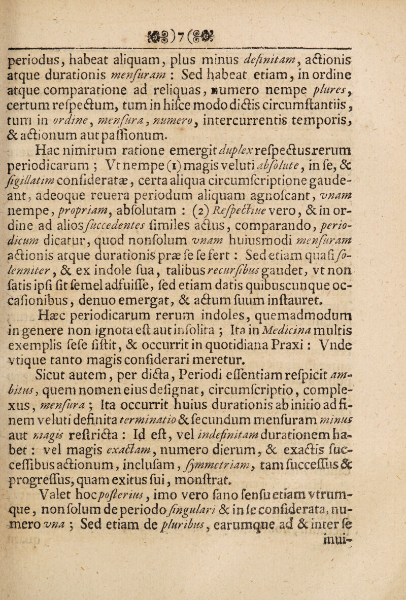 'fimmm — — ■ -- ---—— — ■■■ - periodus, habeat aliquam, plus minus definitam, adtionis atque durationis menfuram : Sed habeat etiam, in ordine atque comparatione ad reliquas, eumero nempe plures, certum refpe&um, tum in hifce mododi<3is circumftantiis, tum in ordme, menfkra, numero, intercurrentis temporis, & asionum autpaffionum. Hac nimirum ratione emergit^//^refpedlusrerum periodicarum ; Vt nempe (i) magis veluti ab/blute, infe, & figillatim confideratae, certa aliqua circumfcriptione gaude¬ ant, adeoque reuera periodum aliquam agnofcant, w» nempe, propriam, abfolutam : (2) RefpeBiue vero, & in or¬ dine ad dCiQsfuccedentes limiles acilis, comparando, perio¬ dicum dicatur, quod nonfolum vnam huiusmodi menfuram a itionis atque durationis praefefe fert: Sed etiam quafi/3- lenniter, & ex indole fua, talibusrecurfbmgaudet, vtnon fatis ipfi fit femeladfuiffe, led etiam daris quibuscunque oc- cafionibus, denuo emergat, & a&um fuum inftauret. Hatc periodicarum rerum indoles, quemadmodum ingenere non ignota eftautinfolira ; Ita in Medicina multis exemplis fefe fiftit, & occurrit in quotidiana Praxi: Vnde vtique tanto magis confiderari meretur. Sicut autem, per difla, Periodi eflentiamrefpicitam¬ bitus , quem nomen eius defignat, circumfcriptio, comple¬ xus, menfura; Ita occurrit huius durationis ab initio ad fi¬ nem veluti definita terminatio & fecundum menfuram minus aut magis refiricla : Id eft, vel indefinitam durationem ha¬ bet : vel magis ex abdam, numero dierum, Sc exaHis fuc- ceflibus a&ionum, inclulam, fymmctriam} tamfucceffiisSfc progrefius, quam exitus fui, monftraf. Valet hocpofierms, imo vero lanofenfuetiam vtrum- que, nonfolum de periodoftigu/ari & in Is confiderata, nu¬ mero vna 5 Sed etiam de pluribus y earumque ad & inter fes . '' ■  V “ inui-