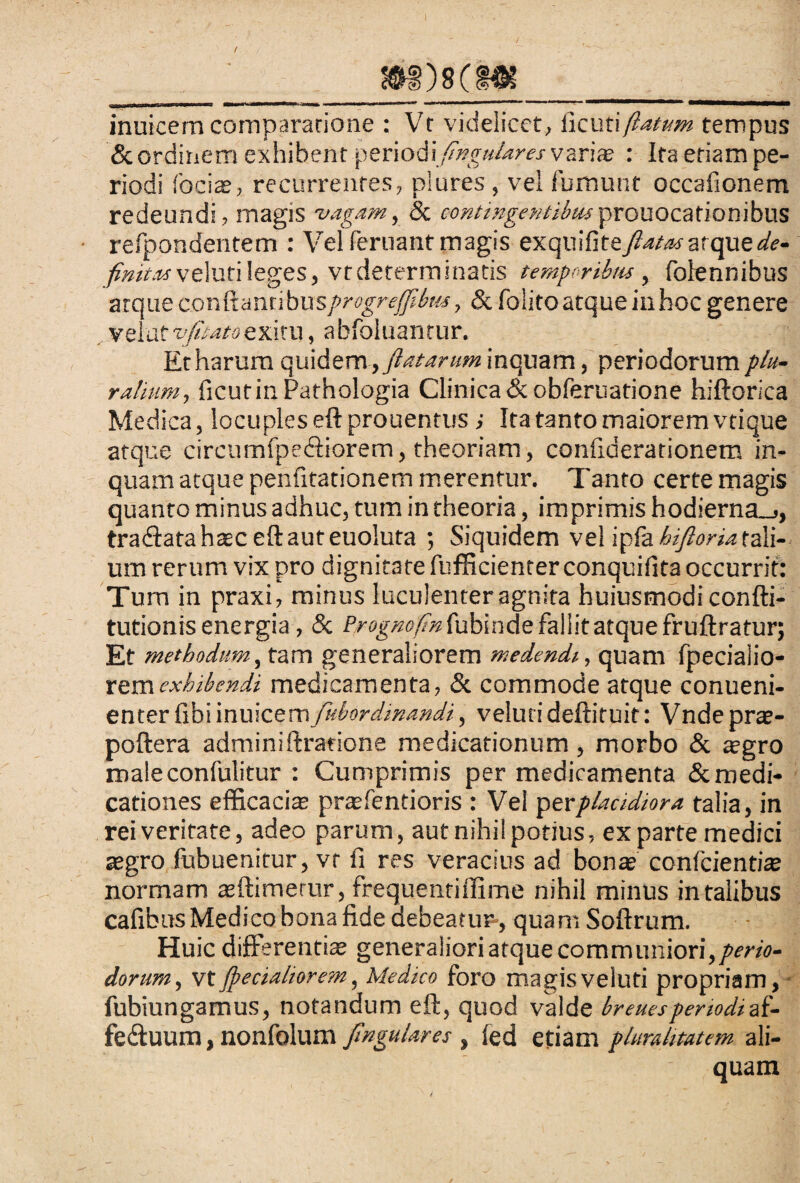 inuicem comparatione ; Vt videlicet, ficut\flatum tempus & ordinem exhibent periodlfingulares vari* : Ita etiam pe¬ riodi fociae, recurrentes, plures , vel fumunt occafionem redeundi, magis vagam, & contingentibusprouocationibus ■ refpondentem : Vel feruant magis exquifiteflatasatque de- finitas veluti leges, vt determinatis temporibus, folennibus arque cor,ftanri bu sprogreffibm, & folitoatque itihoc genere velat^^9exitu, abfoluantur. Et harum quidem, flatarum inquam, periodorum plu¬ ralium, ficurinPathologia Clinica &obferuatione hiftorica Medica, locuples eft prouentus i Ita tanto maiorem vtique atque circumfpe&iorem, theoriam, confiderationem in¬ quam atque penhtationem merentur. Tanto certe magis quanto minus adhuc, tum in theoria, imprimis hodierna_>, traftatahasc eftauteuoiuta ; Siquidem vel ipfa htfloria tali¬ um rerum vix pro dignitatefufficienterconquifitaoccurrit: Tum in praxi, minus luculenter agnita huiusmodi confti- tutionis energia, 8c frognofin fubinde fallit atque fruftratur; Et methodum, tam generaliorem medendi, quam fpeciaiio- remexhibendi medicamenta, & commode atque conueni- enter fibi inuicem fubordinandi, veluti deftiruit: Vndeprae- poftera adminiftratione medicationum, morbo & agro maleconlulitur : Cumprimis per medicamenta & medi¬ cationes efficacias prasfentioris : Vel perplacidiora talia, in rei veritate, adeo parum, aut nihil potius, exparte medici asgro fubuenitur, vr fi res veracius ad bonas confcientias normam asftimerur, frequentiffime nihil minus in talibus cafibus Medico bona fide debeatur-, quamSoftrum. Huic differentias generaliori atque communiori, perio¬ dorum, vt /pedaliorem, Medico foro magis veluti propriam, fubiungamus, notandum eft, quod valde breuesperiodtaf- fecftuum, nonfolum Jlngulares , (ed etiam pluralitatem ali¬ quam