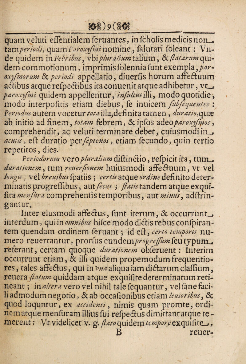____rnMrn v '_ quam veluti effentialem feruantes, in fcholis medicis non_, tam periodi, quam Paroxyfmi nomine, fa Iu tari foleant: Vn- de quidem ili Febribus, vbipluralium talium, & flat arum qui¬ dem commotionum, imprimisfolenniafuntexempla,par- oxyfmomm Sc periodi appellatio, diuerfis horum afre&uum aftibus atque refpe&ibus ita eonuenit atque adhibetur, vt_» paroxyfmi quidem appellentur, infultmiW, modo quotidie, modo interpoficis etiam diebus, fe inuicem fubfequentes : Periodus autem vocetur tota illa,definita tamen, duratio,quse ab initio ad finem, totam febrem, & ipfos adeoparoxyfmos, comprehendit, ac veluti terminare debet, cuiusmodi iru. acutis, eft duratio perfeptenos, etiam fecundo, quin tertio repetitos, dies. Periodorum vero pluralium diftiinftio, refpicit ita, tum_, durationem, tum reuerflonem huiusmodi affe<ftuum, Vt Vel longis, vel breuibus fpatiis ; certis atqut ordine definito deter¬ minatis progreffibus, autfecus •, /&#«-tandem atque exqui- £iti menjura comprehenfis temporibus, wx minus, adftrin- gantur» Inter eiusmodi affeiftus, funt iterum, & occurrunt_» interdum, qui in omnibus hifce modo didtis rebus confpiran- tem quendam ordinem feruant; id eft, certo temporis nu¬ mero reuertantur, prorfus eundemprogrefumfeutypiim-. referant, certam quoque dur ationem obferuent: Interim occurrunt etiam, & illi quidem propemodumfrequentio- res, tales affe&us, qui in tma aliqua iam di diarum claflium, vm&xa flatum quiddam atque exquifite determinatum reti¬ neant ; in altera vero vel nihil tale fequantur, vel fane faci¬ li admodumnegotio, &ab occafionibus etiam lenioribus, 8c quod loquntur, ex accidenti, nimis quam promte, ordi¬ ne m atque menfuram illius fui refpe&us dimittant atque te - merent: Vt videlicet v. g. [lato quidem tempore exquiiite-j, B reuer-