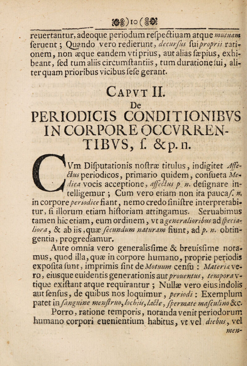 ___ gftg)io(HK___ reuertantur, adeoque periodum refpe&iuam atque mutuam feruent > Quando vero redierunt, decurfus faiproprii rati¬ onem, non «que eandem vti prius, aut alias faepius, exhi¬ beant, fed tum aliis circumflandis, tumduracionefui, ali¬ ter quam prioribus vicibus fefe gerant. Capvt II. De PERIODICIS CONDI TIONIBVS IN CORPORE OCCVRREN- TIBVS, f. &p.n. C’Vm Difputationis noflrae titulus, indigitet Affe- Busperiodicos, primario quidem, confueta Me¬ ji dica vocis acceptione, affeBusp n. defignare in* telligemur ; Cum vero etiam non ita pauca/- n. in corpore periodice fiant, nemo credo finiftre interpretabi¬ tur, fi illorum etiam hiftoriam attingamus. Seruabimus tamen hic etiam, eum ordinem, vt a generalioribus ad fpecia- liora, & ab iis, quae fecundum naturam fiunt, ad p- n. obtin¬ gentia, progrediamur. Ante omnia vero generalisfime & breuisfime nota¬ mus, quod illa, quae in corpore humano, proprie periodis expofitafunt, imprimis fint At Motuum cenfu : Materiave¬ ro, eiusque euidentis generationis autprouentm, tempora v- tique exiftant atque requirantur ; Null« vero eius indolis autfenfus, de quibus nos loquimur , periodi: Exemplum patet in fanguine menflruo, locbiis, laBe ,fp er mate mafculino &.C. Porro, ratione temporis, notanda venit periodorum humano corpori euenientium habitus, vtvel diebus, vel men-