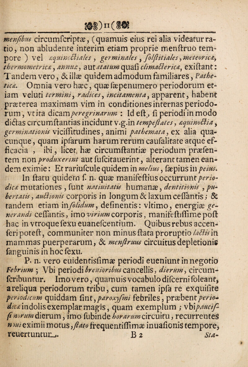 3SH>)n(§® * nipwi.'i* ■ ■—... ..-iwi.ii. i ,i— «■■-«.i»»», .in.■ ... niHH menfibus circumfcriptae, (quamuis eius rei alia videatur ra¬ tio, non abludente interitu etiam proprie menftruo tem¬ pore ) vel aquimBiales , germinales , foljlitiales, meteories, thermometnca, annua, aut statum quafi climaBerica, exiftant: Tandem vero, «Scillae quidem admodum familiares, Pathe¬ tica. Omnia vero haec, qu« fiaepenutnero periodorum et¬ iam veluti termini, radices, incitamenta, apparent, habent praeterea maximam vim in conditiones internas periodo¬ rum, vtita dicam peregrinarum : Id eft, fi periodi in modo di<flas circumflandas incidunt v.g.in tempejlates, squimttia, germinationis viciflitudines, animi pathemata, ex alia qua¬ cunque , quam ipfarum harum rerum caufalitate atque ef¬ ficacia , ibi, licet, hae circumflandae periodum praefen- tem non produxerint aut fufcitauerint, alterant tamen ean¬ dem eximie: Et rariufcule quidem in melius, faepius in peius. In flatu quidem fi n. quae manifeftius occurruntperio- dics mutationes , fiunt natiuitatis humanae, dentitionis ,pu¬ bertatis , auctionis corporis in longum & laxum ceflantis; & tandem etiam mfohdum, delinentis: vltimo, energia ge¬ nerandi ceflantis, imowm»corporis, manifeftiflimepoft hac in vtroquefexu euaneficentium. Quibus rebus accen- feri poteft, communiter non minus flata proruptio laBisin mammas puerperarum, & menfiruus circuitus depletionis fanguinis in hoc fiexu. P. n. vero euidentisfimae periodi eueniunt in negotio Febrium ; Vbi periodi breuioribuscancellis, dierum, circum- fcribuntur. Imo vero, quamuis vocabulo dificerni fioleant, areliqua periodorum triou, cum tamen ipfia re exquiflte periodicum quiddam fint^paroxyfmi febriles, praebentperio¬ dica indolis exemplar magis, quam exemplum ; vhipaucif-- dierum, imo fiubinde horarum circuitu, recurrentes nmi eximii motus ,ftato frequentiffimae inuafionis tempore, reuertuntur_>. B z Sta-
