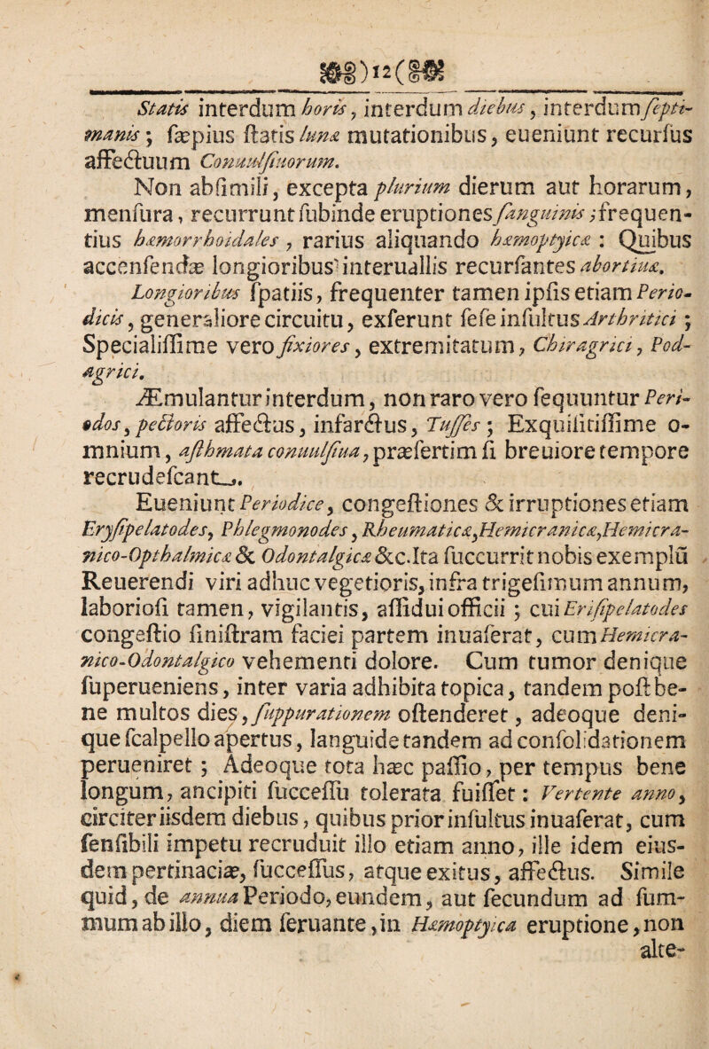 _f&i)*2(§ft__ Statis interdum horis, interdum diebus, interdum fiepti- manis; fepius ftatislum mutationibus, eueniunt recurlus affe&uum Conuulfiuorum. Non abfimili, excepta plurium dierum aut horarum, menfura, recurrunt fubinde eruptiones fangmnis;frequen¬ tius hamorrhoidaks , rarius aliquando hamoptyica : Quibus accenfencfa longioribus1 interuallis recurfantes aboniua. Longioribus fpatiis, frequenter tamen ipfis etiam Perio¬ dicis, generaliore circuitu, exferunt fefe \viMxw% Arthnttct; Specialiffime vero fixiores, extremitatum, Chiragrici, Pod¬ agrici, iEmulantur interdum, non raro vero fequuntur Pert- edos ,pe£loris affe&us, infarsus, Tufies; Exquilitiffime o- mnium, afthmata commlfiua, prasfertim fi breuiore tempore recrudefcant_,. Eueniunt Periodice, congeftiones & irruptiones etiam Eryfipelatodes, Phlegmonodes, Bdoeumatica,Hemicranica,Hemicra- mco-Optbalmica & Odontalgica &c.Ita fuccurrit nobis exemplu Reuerendi viri adhuc vegetioris, infra trigefimum annum, laboriofi tamen, vigilantis, affidui officii; cuiErifipe/atodes congeftio finiftram faciei partem inuaferat, cumHemicra- nico-Odontalgico vehementi dolore. Cum tumor denique fuperueniens, inter varia adhibita topica, tandem poft be¬ ne multos dies, fiuppurationem oftenderet, adeoque deni¬ que fcalpello apertus, languide tandem adconfolidationem perueniret; Adeoque tota hasc paffio, per tempus bene longum, ancipiti fucceflu tolerata fuiffet: Vertente anno> circiter iisdem diebus, quibus prior infultus inuaferat, cum fenfibili impetu recruduit illo etiam anno, ille idem eius¬ dem pertinaci*, fuccefTus, atque exitus, affeftus. Simile quid, de annua Periodo, eundem, aut fecundum ad fum- mum ab illo, diem feruante,in Hamoptyica eruptione, non alte-