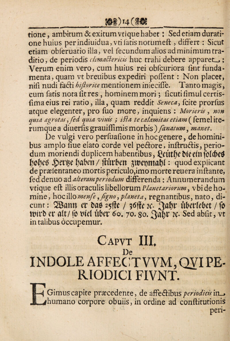 I Jft§)r4(HK tione, ambitum & exitum vtique habet: Sed etiam durati- onehuius perindiuidua,vtifarisnotumeft , differt: Sicut etiam obferuatio ilia, vel fecundum alios ad minimum tra¬ ditio , de periodis climactericis huc trahi debere apparet_,: Verum enim vero, cum huius rei obfcuriora fint funda¬ menta, quam vt breuibus expediri poflent: Non placet, nifi nudi facfli hiftorice mentionem iniecifTe. Tanto magis, cum fatis nota iit res, hominem mori; ficuti fimul certis- iimaeius rei ratio, illa, quam reddit Seneca, fcite prorfus atque elegenter, pro fuo more, inquiens : Morieris, non quia agrotas ,fed quia viuls ifta te calamitas etiam f femel ite¬ rum que a diuerfis grauiffimis morbis) fanatum, manet. De vulgi vero perfualione in hoc genere, de homini¬ bus amplo flue elato corde vel pe&ore, inftrudtis, perio¬ dum moriendi duplicem habentibus, Qeittfyt bieetnfolcbeS IjolKg 4?er£e fyaben/jfftrbcn 3tbet)ittat)l: quod explicant de praelentaneo mortis periculo,imo morte reuera inflante, fed denuo ad alteramperiodum differenda : Annumerandum Vtique eft illis oraculis libellorum Planetariorum, vbideho- mine, hociWomenfe,fgno,p/aneta, regnantibus, nato, di¬ cunt : 2Bann er ba6 25!te / jc- ttberlebet / fo ttnrb er ait / fo btel uber 60,70. so. 3afyr k- Sed abfit, vt in talibus occupemur. Capvt III, De INDOLE AFFECTVVM,QYI PE¬ RIODICI FIVNT. Gimus capite praecedente, de affe&ibus periodicis iri-, humano corpore obuiis, in ordine ad conftitutionis peri-