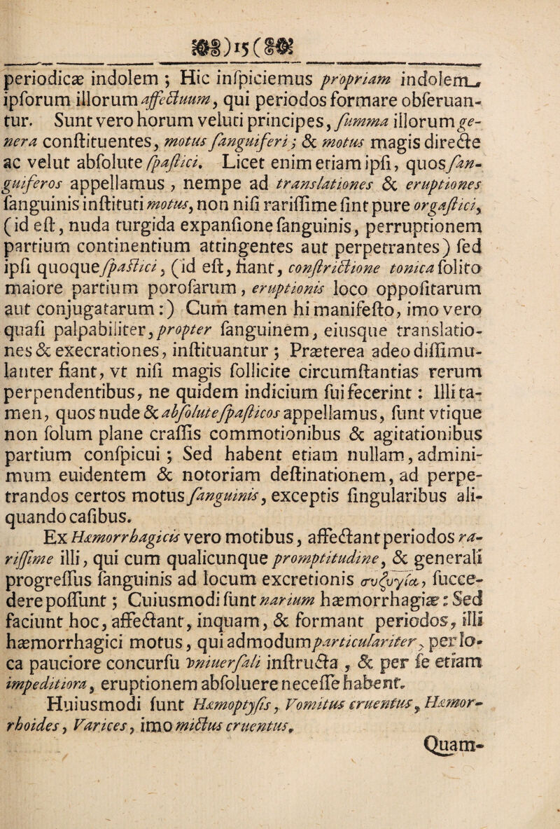 ___ _______ periodica indolem ; Hic infpiciemus propriam indolem., ipforum illorum affeBuum, qui periodos formare obferuan- tur. Sunt vero horum veluci principes, fumma illorumge- nera conftituentes, motus fanguiferi; 8c motus magis directe ac velut abfolute fpajlici, Licet enim etiam ipii, opxosfan- guiferos appellamus , nempe ad translationes 8i eruptiones fanguinis inftifuti motus, non nili rariffime fint pure orgafiiciy (id eft, nuda turgida expanfionefanguinis, perruptionem partium continentium attingentes aut perpetrantes) fed ipfi quoquey^f?/«', (id eft, fiant, confiriBione tonkafolito maiore partium porofarum, eruptionis loco oppofitarum aut conjugatarum:) Cum tamen hi manifefto, imo vero quafl palpabiiiterypropter fanguinem, eiusque translatio¬ nes & execrationes, inftituantur Prasterea adeo diffimu- latiter fiant, vt nifi magis follicite circumflandas rerum perpendentibus, ne quidem indicium fui fecerint: Illi ta¬ men, quos nude 8c abfolutefpajlkos appellamus, funt vtique non folum plane craffis commotionibus & agitationibus partium confpicui; Sed habent etiam nullam, admini- mum euidentem & notoriam deftinationem, ad perpe¬ trandos certos motus fangumis, exceptis Angularibus ali¬ quando cafibus. Ex Hsimorrhagicis vero motibus, affe&antperiodos ra¬ riffime illi, qui cum qualicunquepromptitudme, & generali progreffus fanguinis ad locum excredonis <rv(vyM, fucee- dere poliunt; Cuiusmodi fiint narium hasmorrhagix t Sed faciunt hoc, affedfant, inquam, & formant periodos, illi haemorrhagici motus, qui admodum particulariter y per lo¬ ca pauciore concurfu imiuerfali inftrudfa , & per fe etiam impeditiora, eruptionem abfoluerenecefle habent- Huiusmodi funt Uamoptyfis, Vomitus cruentusyHamor- rhoides, Varices, imo tniBus cruentus.