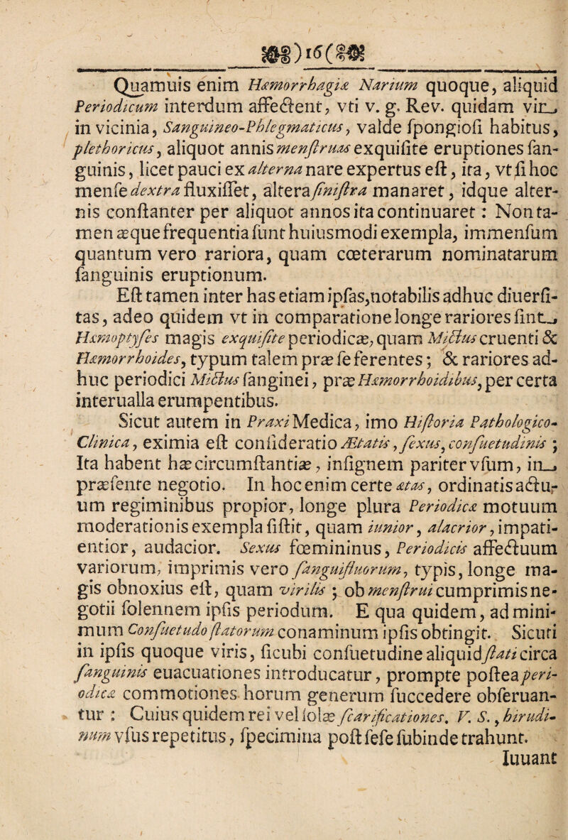 __iW___ Quamuis enim Hamorrhagi* Nanum quoque, aliquid Periodicum interdum afferent, vti v. g. Rev. quidam vin_, in vicinia, Sanguineo-Phlegmatictu, valde fpongiofi habitus, plethorictis, aliquot annis menflruas exquifite eruptiones fan- guinis, licet pauci ex alterna nare expertus eft, ira, vtfihoc menfedextrafluxiflet, HXtzvzfiniftra manaret, idque alter¬ nis conftanter per aliquot annos ita continuaret: Non ta¬ men asque frequentia fimt huiusmodi exempla, immenfum quantum vero rariora, quam coeterarum nominatarum fanguinis eruptionum. Eft tamen inter has etiam ipfas,notabilis adhuc diuerfi- tas, adeo quidem vt in comparatione longe rariores fintj Hsmoptyfis magis exquifite periodicae, quam Mifltuscruenti & B&morrhoides, typum talem prae feferentes; & rariores ad¬ huc periodici Mi6lus fanginei, prae Hamorrhoidabus, per certa interualla erumpentibus. Sicut autem in Praxi Medica, imo Hi flor ia Pathologico- Chnica, eximia eft confideratio Mtatis ,fexus, confuetudinis • Ita habent hae circumftantiae, infignem pariter vfum, in_, preefente negotio. In hoc enim certe atas, ordinatis actu¬ um regiminibus propior, longe plura Periodica motuum moderationis exempla fiftit, quam iunior, alacrior flwntpzti- entior, audacior. Sexus fcamininus, Periodicis affedtuum variorum, imprimis vero fanguiflmrum, typis, longe ma¬ gis obnoxius elt, quam virilis ; ob menflrui cumprimis ne¬ gotii folennem ipfis periodum. E qua quidem, ad mini¬ mum Confuetudo flatorum conaminum ipfis obtingit. Sicuri in ipfis quoque viris, ficubi confiietudine aliquidflati circa fangmnis euacuationes introducatur, prompte pofteaperi¬ odica commotiones horum generum fuccedere obleruan- tur : Cuius quidem rei vel Iolae fcarijicationes. V. S., hir udi. mm vfus repetitus, fpecimina poftfefe fubiude trahunt. Iuuant