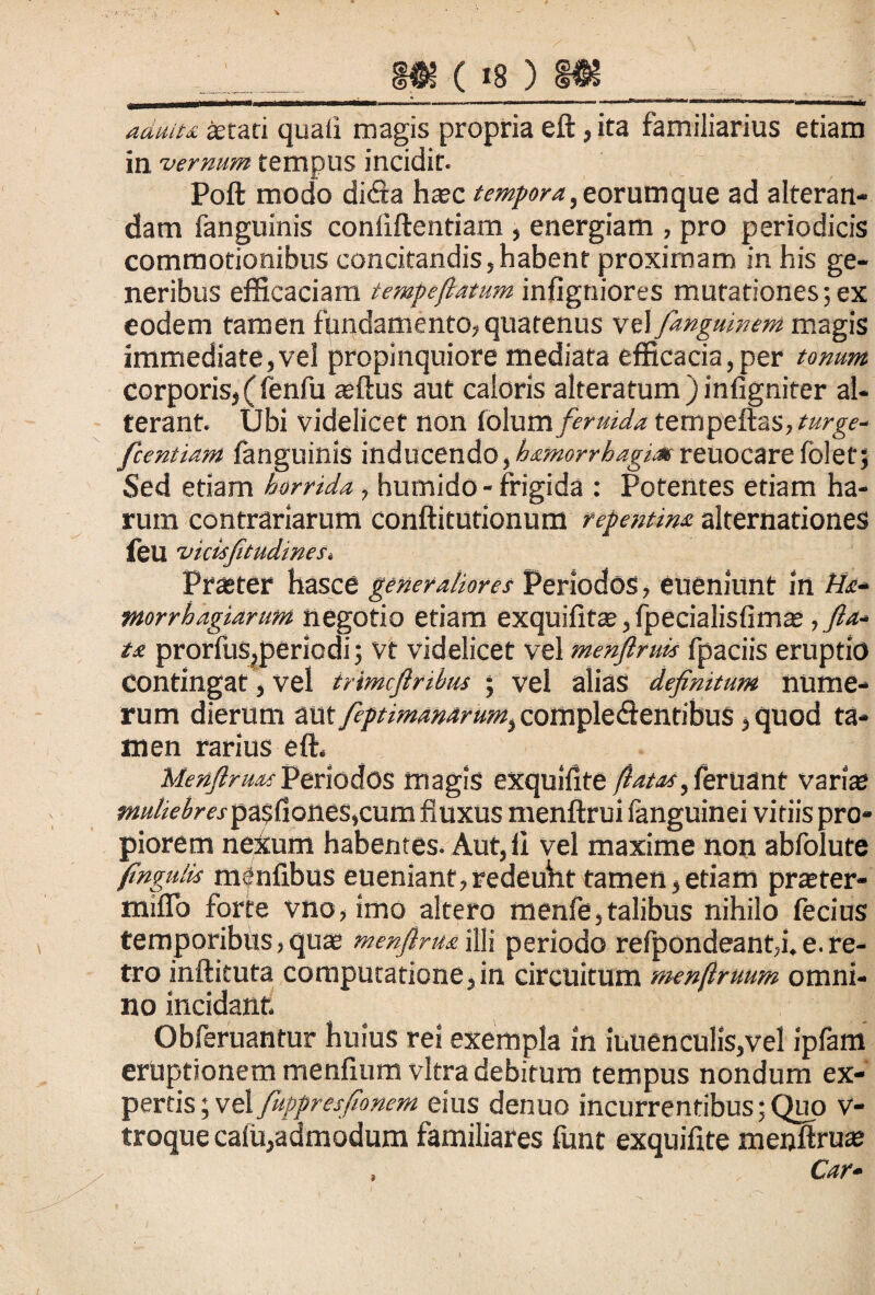 m ( is ) m ____f- -■-“ .. ■■ -- • -... ..11.-1 i—.„g mmim aduiu aetati quali magis propria eft, ita familiarius etiam in vernum tempus incidit. Poft modo di<fta haec tempora, eorum que ad alteran¬ dam fanguinis confiftentiam , energiam , pro periodicis commotionibus concitandis,habent proximam in his ge¬ neribus efficaciam tempeflatum infigniores mutationes; ex eodem tamen fundamento,quatenus vt\ fanguinem magis immediate,vel propinquiore mediata efficacia,per tonum corporis, (fenfu aeftus aut caloris alteratum ) infigniter al¬ terant. Ubi videlicet non lolum feruida tempeftas,*«rg-e- fcentiam fanguinis inducendo, hamorrhagitx reuocare folet; Sed etiam horrida, humido - frigida : Potentes etiam ha¬ rum contrariarum conftitutionum repentina alternationes feu •vicisfitudines, Praster hasce generaliores Periodos, eueniunt in Ha- mrrbagiarum negotio etiam exquifit® ,fpecialisfim®, fla¬ ta prorfus,periodi; vt videlicet vel menflruis fpaciis eruptio contingat, vel trimcflnbm ; vel alias definitum nume¬ rum dierum mx feptmanarum, comple<ftentibu$, quod ta¬ men rarius eft, MenftruAs Periodos magis exqulfite flatas, feruant vari® «*0/«>/W.rpa$fiones,cum fluxus menftrui languinei vitiis pro¬ piorem nexum habentes. Aut,li vel maxime non abfolute frundis menlibus eueniant,redeunt tamen,etiam pr®ter- miflo forte vno, imo altero menfe,talibus nihilo fecius temporibus, qu® menfiruailli periodo refpondeant,i.e.re¬ tro inftituta computatione,in circuitum menflruum omni¬ no incidant, Obferuantur huius rei exempla in iuuencu!is,vel ipfam eruptionem menfium vitra debitum tempus nondum ex¬ pertis; vel fuppresfionem eius denuo incurrentibus;Quo v- troque cafu,admodum familiares funt exquifite menftru® Car-