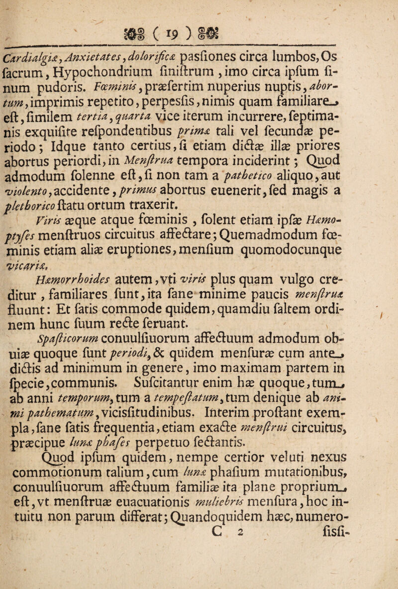 Cdrdialgia, Anxietates, dolonftca pastiones circa Iumbos,Os facrum, Hypochondrium finiftrum , imo circa ipfum li¬ num pudoris. Fceminis, prasfertim nuperius nuptis, abor¬ tum, imprimis repetito, perpesfis, nimis quam familiare.» eft, fimilem tertia, quarta vice iterum incurrere, feptima- nis exquilire refpondentibus prima tali vel fecundas pe¬ riodo ; Idque tanto certius, fi etiam dictas ilis priores abortus periordi,in Menftrua tempora inciderint; Quod admodum folenne eft, fi non tam a pathetico aliquo, aut •violento,accidente,primusabortus euenerit,fed magis a plethorico fatu ortum traxerit. Viris seque atque foeminis , folent etiam ipfs Hamo- ptjfes menftruos circuitus affedtare; Quemadmodum fe¬ minis etiam alis eruptiones, menfium quomodocunque vicaria, Hamorrhoides autem,vtiviris plus quam vulgo cre¬ ditur , familiares funt,ita fane minime paucis menftrua fluunt: Et fatis commode quidem,quamdiu faltem ordi¬ nem hunc fuum redte feruant. > spafticorum conuulfiuorum affedluum admodum ob- uis quoque funt periodi,& quidem menfurs cum ante^ didtis ad minimum in genere, imo maximam partem in fpecie,communis. Sufcitantur enim has quoque,turm» ab anni temporum, tum a tempejlatum^um denique ab ani¬ mi pathematum^vicisfitudinibus. Interim proflant exem¬ pla, fane fatis frequentia,etiam exadie menftrui circuitus, prscipue luna phaftes perpetuo fedtantis. Quod ipfum quidem, nempe certior vel uti nexus commotionum talium,cum luna, phallum mutationibus, conuulfiuorum affedtuum familia? ita plane proprium^ eft, vt menftrua? euacuationis muliebris menfura, hoc in¬ tuitu non parum differat;Quandoquidem hsc,numero- C 2 fisfi-