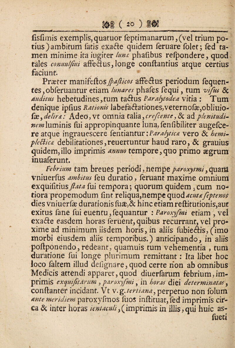 10 g.--.—>1- .-j> --■■•—.•-'— „ -, i’ m n ----- —-=*---uOWUMbrMMtSfXaMC^Mrqi^, fisfimis exemplis,quatuor feptimanarum, (vel trium po¬ tius) ambitum fatis exa&e quidem feruare folet; fed ta¬ men minime ita iugiter luna phafibus refpondere, quod tales comulfiui aftedus, longe conflandus atque certius faciunt. Praeter manifeflos Jpafticos affe&us periodum fequen- tes,obferuantur etiam lunares phafes fequi, tum vifus 8c auditus hebetudines,tum fa£lus Paralytodea vitia : Tum denique ipfius Rationis labefadilationes,veternofae,obliuio- fge,delira: AdeO,Vt Offlnia talia,crefcente, Sc ad plenitudi¬ nem luminis fui appropinquante luna,fenfibiliter augefce- re atque ingrauescere lentiantur: Paralytica vero & hemi- p/eBice debilitationes,reuertuntur haud raro, & grauius quidem, illo imprimis annuo tempore, quo primo agrum inuaferunt. ' ,, . Febrium tam breues periodi, nempe paroxysmi, quarES vniuerfus ambitus feu duratio, feruant maxime omnium exquifitius ftata fui tempora; quorum quidem, cum no¬ tiora propemodum fint reliqua,nempe quod acutafeptemt dies Vniuerfe duradonis fu&,& hinc etiam reftitutionis,aut exitus fane fui euentu,fequantur : Paroxyfmi etiam , vel exafte easdem horas feruent, quibus recurrant, vel pro¬ xime ad minimum iisdem horis, in aliis fubie<ftis, (imo morbi eiusdem aliis temporibus.) anticipando, in aliis poftponendo, redeant, quamuis tum vehementia , tum duratione fui longe plurimum remittant: Ita libet hoc loco faltem illud deilgnare, quod certe rion ab omnibus Medicis attendi apparet,quod diuerfarum febrium,im¬ primis exqmjitdrum , paroxyfmi, in horas diei determinatas, conftanter incidant. Vt v. g.tertiana, perpetuo non folum ante meridiem patoxyfmoS fuos inftituat, fed imprimis cir¬ ca & inter horas tomaculi, (imprimis in illis, qui huic as-