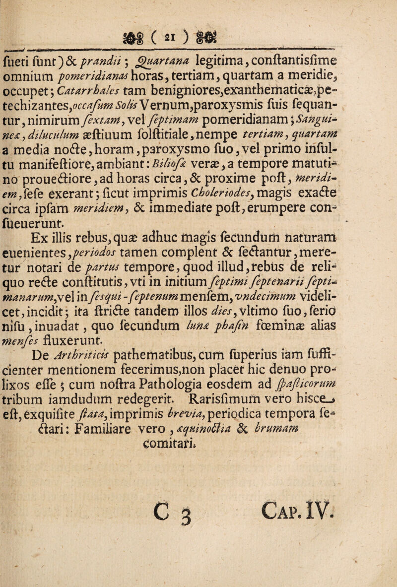 »f ( « ) fueri funt)& prandii; Quartana legitima, conftantisfime omnium pomeridianashoras,tertiam,quartam a meridie, occupet\Catarrhales tam benigniores,exanthematicae,pe- tzdi\zantes,occafum Solis Vernum,paroxysmis luis fequan- tur, nimirum fextam,ve 1 feptimam pomeridianam nea, diluculum asftiuum folftitiale, nempe tertiam, quartam a media nodte,horam,paroxysmo fuo,vel primo infui- tu manifeftiore, ambiant: Biliofk vera?, a tempore matuti¬ no prouedbore,ad horas circa,& proxime poft, meridi¬ em,tefe exerant; licut imprimis Choleriodes,magis exadie circa ipfam meridiem, & immediate poft, erumpere con- fueuerunt. Ex illis rebus, qua? adhuc magis fecundum naturam euenientes ,periodos tamen complent & fedtantur, mere¬ tur notari de partus tempore, quod illud,rebus de reli¬ quo redte conftitutis, Vti in initium feptimi feptenarii fepti- manarum,ve\ in fesqui -feptenum menfem, 'undecimum videli¬ cet, incidit; ita ftridte tandem illos dies,vitimo fuo,ferio nifu , inuadat, quo fecundum luna phajin feminae alias menfes fluxerunt. De Arthriticis pathematibus, cum luperius iam fuffi- cienter mentionem fecerimus,non placet hic denuo pro¬ lixos efle 5 cum noftra Pathologia eosdem ad fyafticorum tribum iamdudum redegerit. Rarisfimum vero hisce_> eft,exquifite ftata,imprimis brevia, periodica tempora fe-* Clari: Familiare vero ,aquinottia & brumam comitari.