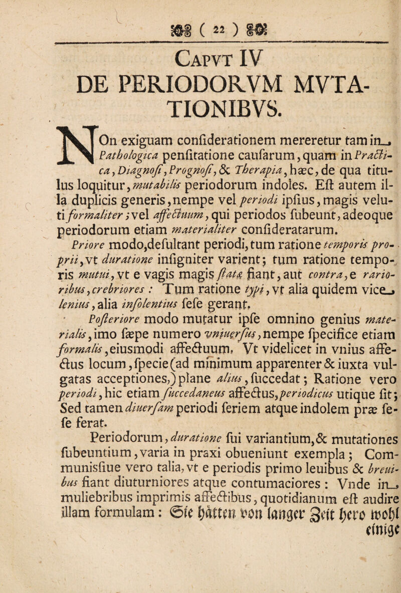 e ffl (20 m Capvt IV DE PERIODORVM MVTA- TIONIBVS. NOn exiguam confiderationem mereretur tamin_, Pathologua penfitatione caufarum,quam inPrach- ca, Diagnofi, Prog/iof, & Therapia, haec, de qua titu¬ lus loquitur,mutabilis periodorum indoles. Eft autem il¬ la duplicis generis,nempe vel periodi iplius, magis velu- ti formali ter; vel affectuum, qui periodos fubeunt,adeoque periodorum etiam materialiter confideratarum. Priore modo,defultant periodi, tum ratione temporis pro¬ prii,vt duratione infigniter varient; tum ratione tempo¬ ris mutui,yt e vagis magis Jfiant, aut contra,e rario¬ ribus,crebriores : Tum ratione typi,y% alia quidem vice_» Icmus, alia infolentius fefe gerant, Pofleriore modo mutatur ipfe omnino genius mate¬ rialis , imo fepe numero vnmrfkr,nempe fpecifice etiam formalis ,emsmo&i afFe<ftuum» Vt videlicet in vnius affe- <ftus locum,fpecie(ad minimum apparenter Sciuxta vul¬ gatas acceptiones,) plane alius, fuccedat; Ratione vero periodi,hic etiam fuccedaneus affe&US,periodicus utique lit; Sed tamen diuerfam periodi feriem atque indolem prse fe¬ fe ferat. >- 1 Periodorum, duratione fui variantium,& mutationes fubeuntium, varia in praxi obueniunt exempla ; Com- munisliue vero talia, vt e periodis primo leuibus & hreui- bus fiant diuturniores atque contumaciores : Vnde in_j muliebribus imprimis affe&ibus, quotidianum eft audire illam formulam: <5te tyaUUl bOll (ail^r gtit l)Cro tinigt