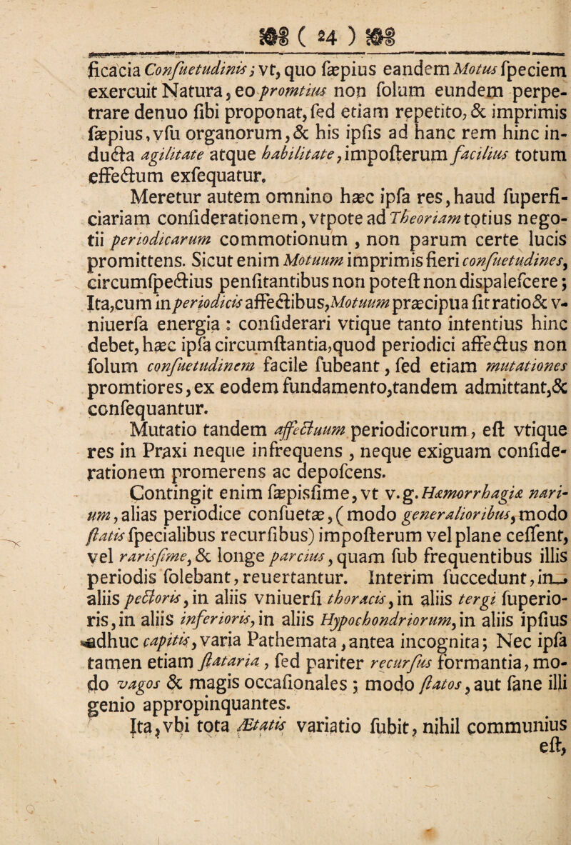 ficacia ConfuetudinM ■, vt, quo faspius eandern Motus fpeciem exercuit Natura ,zo promtius non folum eundem perpe¬ trare denuo fibi proponat, fed etiam repetito, & imprimis fa?pius,vfu organorum, & his ipfis ad hanc rem hinc in¬ dura agilitate atque habilitate, impofterum facilius totum efFedlum exfequatur. Meretur autem omnino haec ipfa res,haud fuperfi- ciariam confiderationem,vtpote ad Theoriam totius nego¬ tii periodicarum commotionum , non parum certe lucis promittens. Sicut enim Motuum imprimis fieri confuetudines, circumfpedtius penfitantibus non poteft non dispalefcere; Ita,cum in periodicis afft&libus,Motuum praciptia fitratio& v- niuerfa energia : confiderari vtique tanto intentius hinc debet, haec ipfa circumflantia,quod periodici affetflus non folum confuetudinem facile fubeant, fed etiam mutationes pronatiores,ex eodem fundamento,tandem admittant,& confequantur. Mutatio tandem afeBuum periodicorum, eft vtique res in Praxi neque infrequens , neque exiguam confiae- rationem promerens ac depofcens. Contingit enim fepisfime, vt v.g.HatnorrhagU nari- um, alias periodice confuetae, ( modo generalioribus, modo fpecialibus recurfibus) impofterum vel plane ceflenf, vel rarisfme, & longe parcius, quam fub frequentibus illis periodis folebant, reuertantur. Interim fuccedunt,in_» aliis peftorisfvn. aliis vniuerfi thoracis,in aliis tergi fuperio- ris, in aliis inferioris, in aliis Hypochondriorum, in aliis ipfiuS ■adhuc capitis,varia Pathemata,antea incognita; Nec ipfa tamen etiam ftataria, fed pariter recurfus formantia, mo¬ do vagos & magis occafionales; modo flatos, aut fane illi genio appropinquantes. Ita,vbi tota /Etatts variatio fubit, nihil communius ' ' eft,