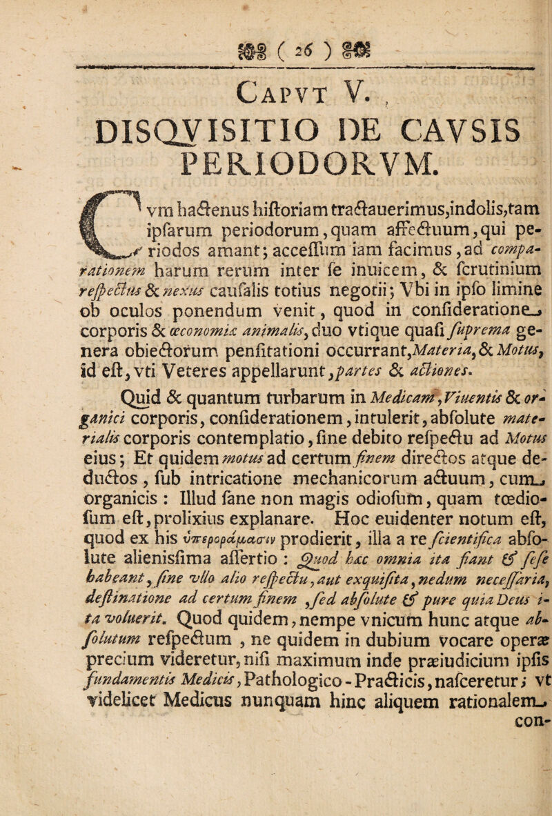 m (26 )m II » ——W»»-T >«>■!» i ■> I.. II I Mil.mnii . ---— --—-.. T i.i.ii. , „ ,» Capvt V. , DISQUISITIO DE CAVSIS PERIODORVM. C' vrn ha&enus hiftoriam trafiauerimus,indolis,tam ipfarum periodorum, quam affetftuum, qui pe- r riodos amant; acceffum iam facimus,ad compa¬ rationem harum rerum inter fe inuicem, & fcrutinium rejpechts&nexus caufalis totius negotii; Vbi in ipfo limine ob oculos ponendum venit, quod in confideratione_» corporis & oeconomia animalis, duo vtique quafi fuprema ge¬ nera obie&orum penfitationi occurrant,Matena,8i Motus, id eft jVti Veteres appellarunt,partes «St acUones. Quid & quantum turbarum in Medicam,Viuentis & or¬ ganici corporis, confiderationem,intulerit,abfolute mate¬ rialis corporis contemplatio,fine debito refpe&u ad Motus eius; Et quidem motus ad certum finem dire&os atque de- dudtos , fub intricatione mechanicorum a&uurn, cum_. organicis : Illud fane non magis odiofum, quam tcedio- fum eft, prolixius explanare. Hoc euidenter notum eft, quod ex his vz-epopct/uurn prodierit, illa a reficient fica abfo¬ lute alienisftma afiertio : <puod hac omnia tta fiant fi fefie habeant,fine vllo alio refectu, aut exquifita, nedum necejjkria, deflinatione ad certum finem ,fied abfolute fi pure quia Deus i- ta voluerit. Quod quidem,nempe vnicum hunc atque ab- folutum refpedum , ne quidem in dubium vocare operat precium videretur, nifi maximum inde prasiudicium ipfis fundamentis Medicis, Pathologico - Pra<fticis, nafceretur; vt videlicet Medicus nunquam hinc aliquem rationalem».