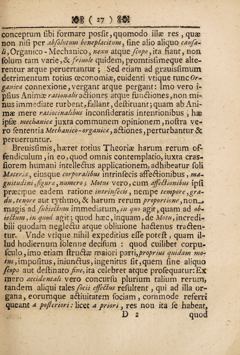conceptum libi formare posfit,quomodo illa? res , quas non nifi per ab folatum beneplacitum, fine alio aliquo caufia- li/Organico - Mechanico, nexu atque fcopo, ita fiant, non folum tam varie, & friuole quidem, promtisfimeque alte¬ rentur atque peruertantur ; Sed etiam ad grauisfimum detrimentum totius oeconomias, euidenti vtique tunc Or¬ ganica connexione,vergant atque pergant: Imo vero i- pfius Animte rationalis aQiones atque fundiones,non mi¬ nus immediate turbent, fallant, deftituant; quam ab Ani¬ mas mere ratiocinahbus inconfideratis intentionibus , has \p\x mechanica juxta communem opinionem ,noftra ve¬ ro lenten tia Mechanico - organica, adiones, perturbantur & peruertantur. Breuisfimis,haeret totius Theorias harum rerum oP fendiculum,in eo,quod omnis contemplatio,iuxta cras- fiorem humani intelledus applicationem, adhibeatur foli Materia, eiusque corporalibus intrinfecis affedionibus, ma~ gnitudini,figura,numero; Motus vero, cum affeBionibus ipfi prreapue eadem ratione intrinfecis, nempe tempore,gra¬ du,tenore aut rythmo, & harum rerum proportione ,uon_» magis ad fkbieBim immediatum, in quo agit, quam ad ob- ieBmn,in quod agit; quod haec,inquam,de Motu,incredi¬ bili quodam negledu atque obliuione hadenus traden¬ tur. Vnde vtique nihil expeditius efle poteft, quam il¬ lud hodiernum folenne decifum : quod cuilibet corpu- fculo,imo etiam ftrudas maiori parti,proprius quidam mo- tus,impolitus,iniundus,ingenitus fit,quem fine aliquo fcopo aut deftinato fine, ita celebret atque profequaturtEx mero accidentali vero concurfu plurium talium rerum, tandem aliqui tales fibcii effeBus refultent, qui ad illa or¬ gana, eorumque adiuitatem fociam , commode referri queant <* pojlerwi: licet a priom, res non ita fe habeat, D 2 quod