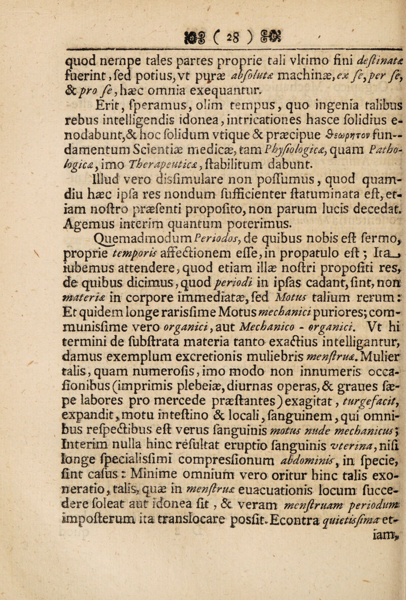/ quod nempe tales partes proprie tali vltimo fini defiinata fuerint, fed potius,vt pqrs abfoluu machinse,^fe,per fe, &profe,h&c omnia exequantur. Erit, fperamus, o!im tempus, quo ingenia talibus rebus intelligendis idonea, intricationes hasce folidius e- nodabunt,& hoc folidum vtique & praecipue Bsaipnrov fun¬ damentum Scientiae medies, tam Phy fio logica, quam Patho¬ logica, imo Therapeutica, ftabilifum dabunt. Illud vero disfimulare non pofTumus, quod quam- diu hsc ipfa res nondum fufficienter ftatuminata eft, et¬ iam noftro praefenti propofito, non parum lucis decedat. Agemus iarerim quantum poterimus. Quemadmodum Periodos, de quibus nobis eft fermo, proprie temporisaffediionem efle, in propatulo eft; Ita_» iubemus attendere,quod etiam ilis noftri propofiti res, tfe quibus dicimus, quod periodi in ipfas cadant,fint,non materia in corporeinxmediats,fed Motus talium rerum: Et quidem longe rarisfime Motus mechanici puriores; com- munisfime vero organici, aut Mechanico - organici. Vt hi termini de fubftrata materia tanto exaffius intelligantur, damus exemplum excretionis muliebris menftrua. Mulier talis, quam numerofis,imo modo non innumeris occa¬ llati ibus (imprimis plebeis, diurnas operas, & graues fo- pe labores pro mercede prsftantes) exagitat, turgefacit, expandit,motu inteftino & locali,fanguinem,qui omni¬ bus refpedlibus eft verus fanguinis motus nude mechanicus; ftiterim nulla hinc refultat eruptio fanguinis uterina, nili longe fpecialisfimi compresfionum abdominis, in fpecie, fint cafus : Minime omnium vero oritur hinc talis exo¬ neratio, talis, qus in menftrua euacuationis locum fucce- dere fbleat aut idonea fit, & veram menftruam periodum impofterum ita translocare posfit. Econtra quietis fima et-