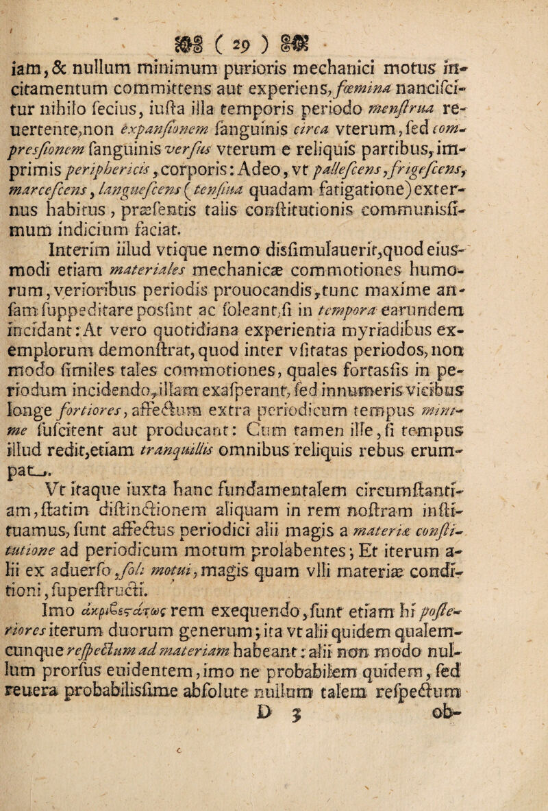 / m c 2p ) hr • iam,& nullum minimum purioris mechanici motus in* citamentum committens aut experiens, flaminanancifci- tur nihilo fecius, iufta iila temporis periodo menfirm re- uertenre,non expanfionem fanguinis circa vterumficdcom- pres/ioncm fanguinis verfu vterum e reliquis partibus, im¬ primis pcripheruis, corporis: Adeo, vt paUeficens ,frigefienst marceficens, languefient (tenfiua quadam fatigatione) exter¬ nus habitus , prcefentis talis cotiftitutionis communisfi- muiii indicium faciat. Interim illud vtique nemo disIimuIauerif,quod eius- modi etiam materiales mechanicae commotiones humo¬ rum, verioribus periodis prouocandisytunc maxime an- fani fuppeditare posfint ac foleantfi in tempora earundem incidant:At vero quotidiana experientia myriadibus ex¬ emplorum demonftrat, quod inter vfitatas periodos,non modo fimiles tales commotiones, quales forrasfis in pe¬ riodum incidendo,illam exafperant, fed innumeris vicibus longe fortiores, affe&una extra periodicum tempus num¬ me fuf citent aut producant: Cum tamen ille,fi tempus illud redit,etiam tranquillis omnibus reliquis rebus erum¬ pat.,. Vt itaque iuxta hanc fundamentalem circumfianti- am,ftatim diftin&ionem aliquam in rem noftram infti- fuamus, funt affe&us periodici alii magjs a materia cmfii- tutione ad periodicum motum prolabentes ■, Et iterum a- lii ex sduer(btfi>h motui,magis quam vili materiae condt- tioni ,fuperftrucH. Imo aK^ti^drairem exequendo,funf etiam hipofle- riores iterum duorum generum \ ita vt alii quidem qualem- cunque rejpechim ad materiam habeant: alii non modo nul¬ lum prorfus euidentem,imo ne probabilem quidem, fed reitera probabilisfime abfolute nullum talem refpedhmt D z ©b-