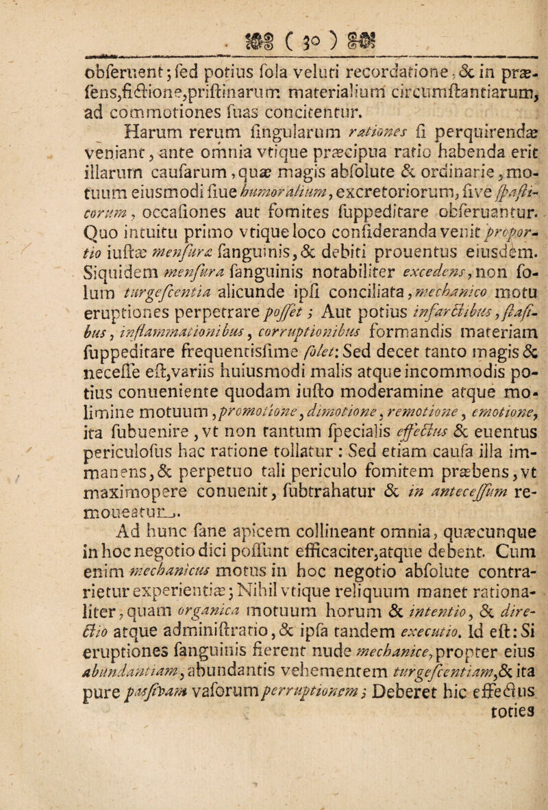 m c 3°) 8«___ obferuent;fed potius fola veluri recordatione ,<3c in pra?- fens,fi<fiione,priftinarum materialium circumflandarum, ad commotiones fuas concitentur. Harum rerum lingularum rationes (I perquirenda? veniant, ante orhnia vtique prascipua ratio habenda erit illarum caularum,quae magis abfolute & ordinarie,mo¬ tuum eiusmodi ilue humoralium, excretoriorum, live fpafii- corttm, occaliones aut fomites fuppeditare ofcferuantur. Quo intuitu primo vtique loco confideranda venit 'propor¬ tio iuftte menptra fanguinis, & debiti prouentus eiusdem. Siquidem menfura fanguinis notabiliter excedens, non fo- lum turgefcentia alicunde ipfi conciliata, mechanico motu eruptiones perpetrare pojfet; Aut potius infarctibus, ftafi- bus, inflammationibus, corruptionibus formandis materiam fappedirare frequentislime /3/e/: Sed decet tanto magis & necefie eft,variis huiusmodi malis atque incommodis po¬ tius conueniente quodam iufto moderamine atque mo¬ limine motuum ,promotione,dimotione, remotione, emotione, ita fubuenire ,vt non tantum fpecialis effectus & euentus periculofus hac ratione tollatur : Sed etiam caufa illa im¬ manens,& perpetuo tali periculo fomitem praebens,vt maximopere conuenit, fubtrahatur & in antecejfum re- mou-eafun,. Ad hunc fane apicem collineant omnia, quacunque in hoc negotio dici pofiunt efficaciter,atque debent. Cum enim mechanicus motus in hoc negotio abfolute contra- rietur experientiae; Nihil vtique reliquum manet rationa¬ liter, quam organica motuum horum & intentio, & dire- Bio atque adminiftrario,& ipfa tandem executio. Id eft:Si eruptiones fanguinis fierent nude mechanice, propter eius abundantiam, abundantis vehementem turgefcentiamfx. ita pure pasffoam vaforumperruptionem ■, Deberet hic effedhis toties
