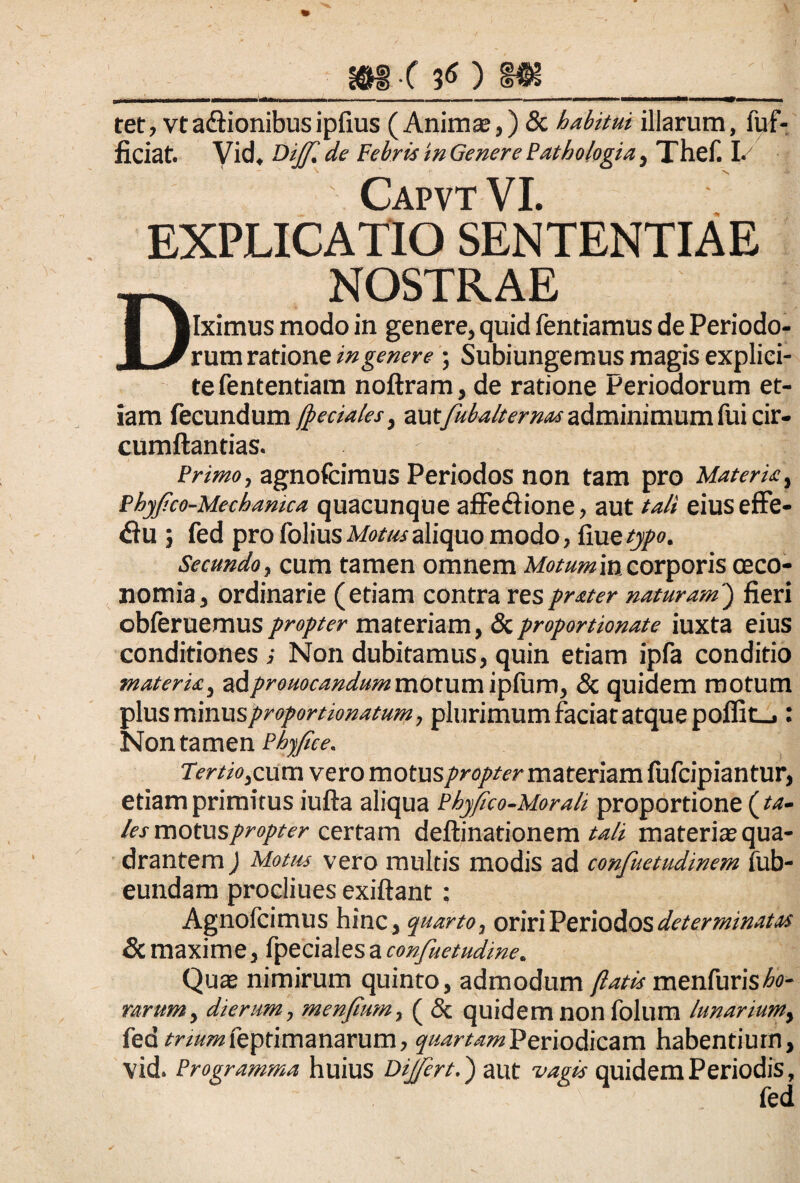 m-( 30 tet, vt a&ionibus ipfius (Animas,) <Sc habitui illarum, iuf- ficiat. Vid. Bijf.de Febris m Genere Pathologia , Thef. I. CapvtVI. EXPLICATIO SENTENTIAE _ NOSTRAE I |Iximus modo in genere, quid fentiamus de Periodo- JL/ rum ratione in gener e ; Subiungemus magis explici- tefententiam noftram, de ratione Periodorum et¬ iam fecundum (pedales, -autfubalternas adminimum fui cir- cumftantias. Primo, agnofcimus Periodos non tam pro Materia, Phyfco-Mechanica quacunque affe&ione, aut tali eiuseffe- <3u ; fed pro folius Motus aliquo modo, fiue typo. Secundo, cum tamen omnem Motum in corporis oeco¬ nomia, ordinarie (etiam contra resprater naturam) fieri obferuemus propter materiam, & proportionate iuxta eius conditiones i Non dubitamus, quin etiam ipfa conditio materia, adpromcandum mbtumipfum, & quidem motum plusminuspropordonatum, plurimum faciat atque poffit_i: Non tamen Phyfice. Tertiorum vero motus/^r^/fr materiam fufcipiantur, etiam primitus iufta aliqua Phyfico-Morali proportione (ta¬ les motus propter certam deftinationem tali materia? qua¬ drantem ) Motiu vero multis modis ad confuetudinem fub- eundam procliues exiftant: Agnofcimus hinc, quarto, oriri Periodos determinatos & maxime, ipeciales a confuetudine. Quas nimirum quinto, admodum (latis menfuris^- nrum, dierum, menfium-, ( & quidem non folum lunarium, fed trium feptimanarum, quartam Periodicam habentium, vid. Programma huius Bijfert.) aut vagis quidem Periodis, fed