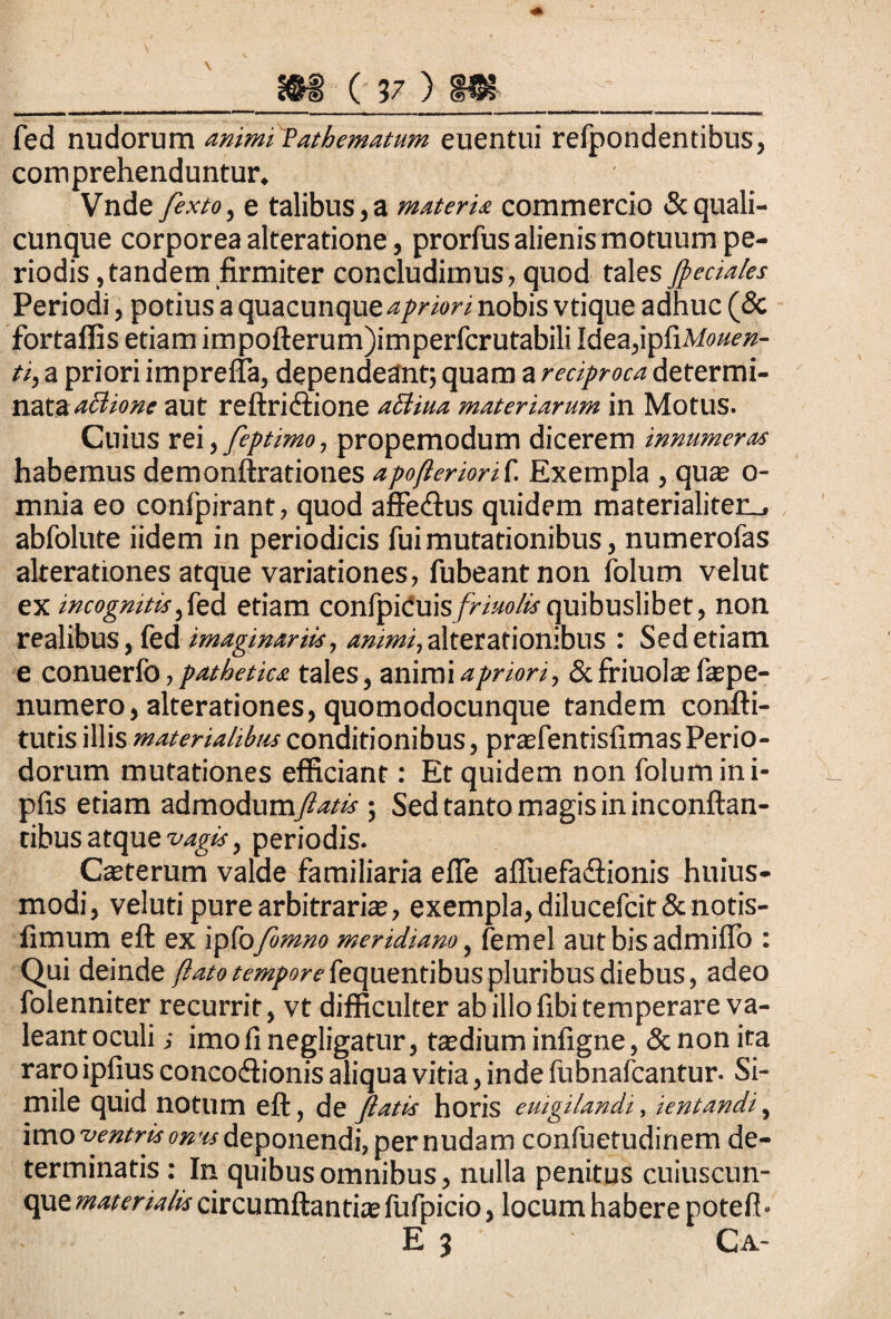 fed nudorum animi Pathematum euentui refpondentibus, comprehenduntur. Vnde fexto, e talibus,a materia commercio & quali¬ cunque corporea alteratione, prorfus alienis motuum pe¬ riodis, tandem firmiter concludimus, quod tales feciales Periodi, potius a quacunque nobis vtique adhuc (& fortafiis etiam impofterum)imperfcrutabili Idea,ipfiM»«if»- ti, a priori imprefta, dependeant; quam a reciproca determi¬ nata aci io ne aut reftridtione atfiua materiarum in MotUS. Cuius rei, feptimo, propemodum dicerem innumeras habemus demonftrationes apofieriorit. Exempla , qua? o- mnia eo conlpirant, quod affe<ftus quidem materialiterL, abfolute iidem in periodicis fui mutationibus, numerofas alterationes atque variationes, fubeant non folum velut ex incognitis d etiam confpiduis/h?W«-quibuslibet, non realibus, fed imaginariis, animi, alterationibus : Sed etiam e conuerfo, pathetica tales, animi apriori, & friuola? fa?pe- numero,alterationes, quomodocunque tandem confti- tutis illis materialibus conditionibus, pra?fentisfimas Perio¬ dorum mutationes efficiant: Et quidem non folum in. i- pfis etiam admodumflatis ; Sed tanto magis in inconftan- tibus atque vagis, periodis. Ca?terum valde familiaria efie afiuefa&ionis huius- modi, veluti pure arbitraria, exempla, dilucefcit&notis- iimum eft ex 'vphfomno meridiano, femel aut bis ad mi flo : Qui deinde fiato tempore fequentibus pluribus diebus, adeo folenniter recurrit, vt difficulter ab illo fibi temperare va¬ leant oculi ; imofi negligatur, taedium infigne, & non ira raro ipfius concoflionis aliqua vitia, inde fubnafcantur. Si¬ mile quid notum eft, de fiatis horis eutgilandi, ientandi, imo ventris omcs deponendi, per nudam confuetudinem de¬ terminatis : In quibus omnibus, nulla penitus cuiuscun- que materialis circumflanti* fufpicio, locum habere potefl* E 3 Ca-