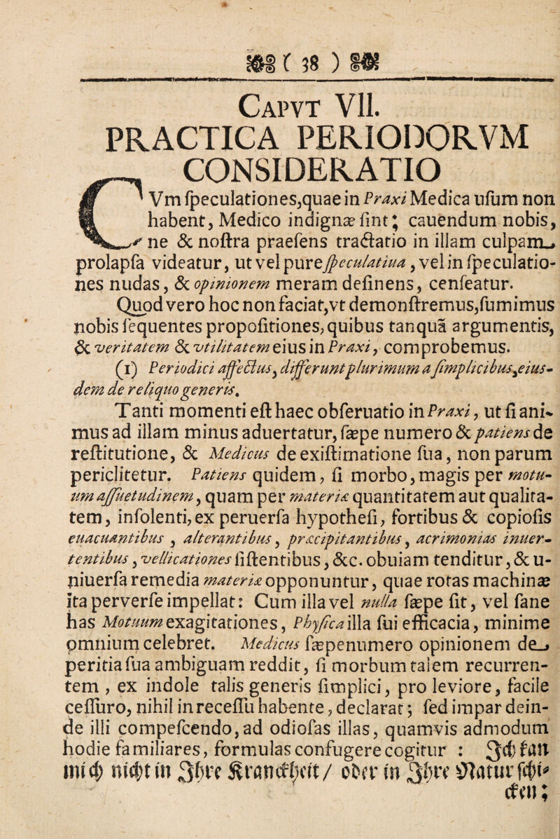 PRACTICA PERIODORVM C CONSIDERATIO ' Vm fpeculationes,quae in Praxi Medica nfurn non habent, Medico indigna? fint; cauendum nobis, * ne & noftra praefens tra<ftario in illam culpam., prolapfa videatur, utvelpurej^w*/^zW^,velinfpeculatio- nes nudas, &opinionem meram delinens, cenfeatur. Quod vero hoc non faciat,vt demonftremus,fumimus nobis lequentes propofitiones,quibus tanqua argumentis, $Cveritatem <Sc utilitatem eius in Praxi, comprobemus. (i) Periodici affe£ius) differuntplurimum a fimplicibus^eius- dem de reliquo generis, Tanti momenti eft haec obferuatio in Praxi, ut fi ani* mus ad illam minus aduertatur,fa?pe numero & patiens de reftitutione, & Medicus de exiffimatione fua, non parum periclitetur. Patiens quidem, fi morbo,magis per motu- umaffhetudinem, quam per materis quantitatem aut qualita¬ tem, infolenti,ex peruerfa hypothefi, fortibus & copiolis euacuantibus , alterantibus, pracipitantibus, acrimonias intier- tentibus, vellicationes fiftentibus, &c. obuiam tenditur, & u- niuerfa remedia materis opponuntur, quae roras machina? ita perverfe impellat: Cum illa vel nulla fa?pe fit, vel fane has Motuumes.agitationes, PhyJlcaWlz fui efficacia, minime pmnium celebret. Medicus fiepenumero opinionem de_> peritia fua ambiguam reddit, fi morbum talem recurren¬ tem , ex indole talis generis fimplici, pro leviore, facile ceiluro, nihil in recellit habente, declarat; fed impar dein¬ de illi compefcendo,ad odiofas illas, quamvis admodum hodie familiares, formulas confugere cogitur : 3$^** mid) md;ti» 3^? &rancWwft/ ober in 3bw flatur at»;